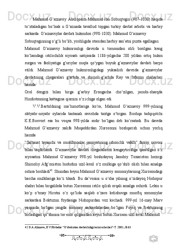 1  
   Mahmud   G‘aznaviy   Abulqosim   Mahmud   ibn   Sobuqtegin   (967-1030)   haqida
to xtaladigan   bo lsak   u   G‘aznada   tavallud   topgan   turkiy   davlat   arbobi   va   harbiyʻ ʻ
sarkarda.  G‘aznaviylar davlati hukmdori (998-1030). Mahmud G‘aznaviy 
Sobuqteginning o g‘li bo lib, yoshligida otasidan harbiy san’atni puxta egallagan. 	
ʻ ʻ
Mahmud   G‘aznaviy   hukmronligi   davrida   u   tomonidan   olib   borilgan   keng
ko lamdagi   istilochilik   siyosati   natijasida   1186-yilgacha   200   yildan   ortiq   hukm	
ʻ
surgan   va   faoliyatiga   g‘uriylar   nuqta   qo ygan   buyuk   g‘aznaviylar   davlati   barpo	
ʻ
etildi.   Mahmud   G‘aznaviy   hukmronligidagi   yuksalish   davrida   g‘aznaviylar
davlatining   chegaralari   g‘arbda   va   shimoli-g‘arbda   Ray   va   Isfaxon   shaharlari
hamda 
Orol   dengizi   bilan   birga   g‘arbiy   Erongacha   cho zilgan,   janubi-sharqda	
ʻ
Hindistonning kattagina qismini o z ichiga olgan edi.  	
ʻ
V.V.Bartoldning   ma’lumotlariga   ko ra,   Mahmud   G‘aznaviy   999-yilning	
ʻ
oktyabr-noyabr   oylarida   tantanali   ravishda   taxtga   o tirgan.   Boshqa   tadqiqotchi	
ʻ
K.E.Bosvort   esa   bu   voqea   998-yilda   sodir   bo lgan   deb   ko rsatadi.   Bu   davrda	
ʻ ʻ
Mahmud   G‘aznaviy   xalifa   Muqaddirdan   Xurosonni   boshqarish   uchun   yorliq
hamda 
“Saltanat   tayanchi   va   musulmonlar   jamiyatining   ishonchli   vakili”   faxriy   unvoni
bilan   taqdirlandi.   G‘aznaviylar   davlati   chegaralarini   kengaytirishga   qaratilgan   o z	
ʻ
siyosatini   Mahmud   G‘aznaviy   998-yil   boshidayoq   Janubiy   Toxariston   hozirgi
Shimoliy   Afg‘oniston   hududini   uzil-kesil   o z   mulkiga   qo shib   olish   bilan   amalga	
ʻ ʻ
oshira boshladi 42
. Shundan keyin Mahmud G‘aznaviy somoniylarning Xurosondagi
barcha   mulklariga   ko z   tikadi.   Bu   da’vosini   u   o sha   yilning   o zidayoq   Nishopur	
ʻ ʻ ʻ
shahri bilan birgalikda butun Xurosonni istilo qilish orqali amalga oshirdi. Lekin u
ko p   o tmay   Hirotni   o z   qo lida   saqlab   o zaro   kelishuvga   muofiq   somoniylar	
ʻ ʻ ʻ ʻ ʻ
sarkardasi   Bektuzun   foydasiga   Nishopurdan   voz   kechadi.   999-yil   16-may   Marv
yaqinida   bo lgan   jangda   somoniy   sarkardalardan   bo lgan   Foyiq   va   Bektuzning	
ʻ ʻ
birlashgan qo shinini tor-mor qilganidan keyin butun Xuroson uzil-kesil Mahmud  
ʻ
42  D.A.Alimova, E.V.Rtvladze “O zbekiston davlatchiligi tarixi ocherlari”-T.:2001,-B.63  	
ʻ
    
  