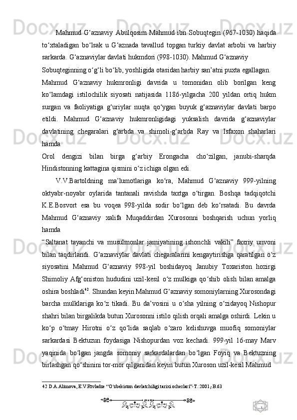 1  
   Mahmud   G‘aznaviy   Abulqosim   Mahmud   ibn   Sobuqtegin   (967-1030)   haqida
to xtaladigan   bo lsak   u   G‘aznada   tavallud   topgan   turkiy   davlat   arbobi   va   harbiyʻ ʻ
sarkarda.  G‘aznaviylar davlati hukmdori (998-1030). Mahmud G‘aznaviy 
Sobuqteginning o g‘li bo lib, yoshligida otasidan harbiy san’atni puxta egallagan. 	
ʻ ʻ
Mahmud   G‘aznaviy   hukmronligi   davrida   u   tomonidan   olib   borilgan   keng
ko lamdagi   istilochilik   siyosati   natijasida   1186-yilgacha   200   yildan   ortiq   hukm	
ʻ
surgan   va   faoliyatiga   g‘uriylar   nuqta   qo ygan   buyuk   g‘aznaviylar   davlati   barpo	
ʻ
etildi.   Mahmud   G‘aznaviy   hukmronligidagi   yuksalish   davrida   g‘aznaviylar
davlatining   chegaralari   g‘arbda   va   shimoli-g‘arbda   Ray   va   Isfaxon   shaharlari
hamda 
Orol   dengizi   bilan   birga   g‘arbiy   Erongacha   cho zilgan,   janubi-sharqda	
ʻ
Hindistonning kattagina qismini o z ichiga olgan edi.  	
ʻ
V.V.Bartoldning   ma’lumotlariga   ko ra,   Mahmud   G‘aznaviy   999-yilning	
ʻ
oktyabr-noyabr   oylarida   tantanali   ravishda   taxtga   o tirgan.   Boshqa   tadqiqotchi	
ʻ
K.E.Bosvort   esa   bu   voqea   998-yilda   sodir   bo lgan   deb   ko rsatadi.   Bu   davrda	
ʻ ʻ
Mahmud   G‘aznaviy   xalifa   Muqaddirdan   Xurosonni   boshqarish   uchun   yorliq
hamda 
“Saltanat   tayanchi   va   musulmonlar   jamiyatining   ishonchli   vakili”   faxriy   unvoni
bilan   taqdirlandi.   G‘aznaviylar   davlati   chegaralarini   kengaytirishga   qaratilgan   o z	
ʻ
siyosatini   Mahmud   G‘aznaviy   998-yil   boshidayoq   Janubiy   Toxariston   hozirgi
Shimoliy   Afg‘oniston   hududini   uzil-kesil   o z   mulkiga   qo shib   olish   bilan   amalga	
ʻ ʻ
oshira boshladi 42
. Shundan keyin Mahmud G‘aznaviy somoniylarning Xurosondagi
barcha   mulklariga   ko z   tikadi.   Bu   da’vosini   u   o sha   yilning   o zidayoq   Nishopur	
ʻ ʻ ʻ
shahri bilan birgalikda butun Xurosonni istilo qilish orqali amalga oshirdi. Lekin u
ko p   o tmay   Hirotni   o z   qo lida   saqlab   o zaro   kelishuvga   muofiq   somoniylar	
ʻ ʻ ʻ ʻ ʻ
sarkardasi   Bektuzun   foydasiga   Nishopurdan   voz   kechadi.   999-yil   16-may   Marv
yaqinida   bo lgan   jangda   somoniy   sarkardalardan   bo lgan   Foyiq   va   Bektuzning	
ʻ ʻ
birlashgan qo shinini tor-mor qilganidan keyin butun Xuroson uzil-kesil Mahmud  
ʻ
42  D.A.Alimova, E.V.Rtvladze “O zbekiston davlatchiligi tarixi ocherlari”-T.:2001,-B.63  	
ʻ