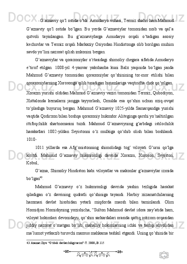 1  
   G‘aznaviy qo l ostida o tdi. Amudaryo vohasi, Termiz shahri ham Mahmud ʻ ʻ
G‘aznaviy   qo l   ostida   bo lgan.   Bu   yerda   G‘aznaviylar   tomonidan   noib   va   qal’a	
ʻ ʻ
qutvoli   tayinlangan.   Bu   g‘aznaviylarga   Amudaryo   orqali   o tadigan   asosiy	
ʻ
kechuvlar va Termiz orqali Markaziy Osiyodan Hindistonga olib borilgan muhim
savdo yo lini nazorat qilish imkonini bergan.  	
ʻ
G‘aznaviylar va qoraxoniylar o rtasidagi shimoliy chegara sifatida Amudaryo	
ʻ
e’tirof   etilgan.   1008-yil   4-yanvar   yakshanba   kuni   Balx   yaqinida   bo lgan   janda	
ʻ
Mahmud   G‘aznaviy   tomonidan   qoraxoniylar   qo shinining   tor-mor   etilishi   bilan	
ʻ
qoraxoniylarning Xurosonga qilib turadigan hujumlariga vaqtincha chek qo yilgan.	
ʻ
Xorazm yurishi oldidan Mahmud G‘aznaviy vaziri tomonidan Termiz, Qubodiyon,
Xuttalonda   kemalarni   jangga   tayyorlash,   Omulda   esa   qo shin   uchun   oziq-ovqat	
ʻ
to plashga   buyuruq   bergan.   Mahmud   G‘aznaviy   1025-yilda   Samarqandga   yurishi	
ʻ
vaqtida Qodirxon bilan boshqa qoraxoniy hukmdor Aliteginga qarshi yo naltirilgan	
ʻ
ittifoqchilik   shartnomasini   tuzdi.   Mahmud   G‘aznaviyning   g‘arbdagi   istilochilik
harakatlari   1002-yildan   Seyistonni   o z   mulkiga   qo shib   olish   bilan   boshlandi.	
ʻ ʻ
1010- 
1011   yillarda   esa   Afg‘onistonning   shimolidagi   tog‘   viloyati   G‘urni   qo lga	
ʻ
kiritdi.   Mahmud   G‘aznaviy   hukmronligi   davrida   Xorazm,   Xuroson,   Seyiston,
Kobul,  
G‘azna, Shimoliy Hindiston kabi viloyatlar  va makonlar  g‘aznaviylar  izmida
bo lgan	
ʻ 43
.  
Mahmud   G‘aznaviy   o z   hukmronligi   davrida   yashin   tezligida   harakat	
ʻ
qiladigan   o z   davrining   qudratli   qo shiniga   tayandi.   Harbiy   xizamatchilarning	
ʻ ʻ
hammasi   davlat   hisobidan   yetarli   miqdorda   maosh   bilan   taminlandi.   Olim
Homidjon Homidiyning yozishicha, “Sulton Mahmud davlat idora xay’atida ham,
viloyat hokimlari devonidayu, qo shin sarkardalari orasida qattiq intizom orqasidan	
ʻ
jiddiy   nazorat   o rnatgan   bo lib,   mahalliy   hokimlarning   ichki   va   tashqi   ahvolidan	
ʻ ʻ
ma’lumot yetkazib turuvchi maxsus mahkama tashkil etgandi. Uning qo shinida bir	
ʻ
43  Azamat Ziyo “O zbek davlatchiligi tarixi”-T.:2000,-B.115  	
ʻ
    
  