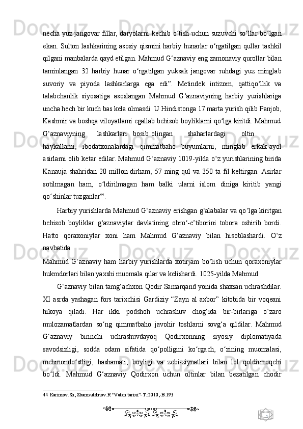 1  
   necha yuz jangovar fillar, daryolarni kechib o tish uchun suzuvchi  so llar bo lganʻ ʻ ʻ
ekan. Sulton lashkarining asosiy qismini harbiy hunarlar o rgatilgan qullar tashkil	
ʻ
qilgani manbalarda qayd etilgan. Mahmud G‘aznaviy eng zamonaviy qurollar bilan
taminlangan   32   harbiy   hunar   o rgatilgan   yuksak   jangovar   ruhdagi   yuz   minglab	
ʻ
suvoriy   va   piyoda   lashkarlarga   ega   edi”.   Metindek   intizom,   qattiqo llik   va	
ʻ
talabchanlik   siyosatiga   asoslangan   Mahmud   G‘aznaviyning   harbiy   yurishlariga
uncha hech bir kuch bas kela olmasdi. U Hindistonga 17 marta yurish qilib Panjob,
Kashmir va boshqa viloyatlarni egallab behisob boyliklarni qo lga kiritdi. Mahmud	
ʻ
G‘aznaviyning  lashkarlari  bosib  olingan  shaharlardagi  oltin  
haykallarni,   ibodatxonalardagi   qimmatbaho   buyumlarni,   minglab   erkak-ayol
asirlarni olib ketar edilar. Mahmud G‘aznaviy 1019-yilda o z yurishlarining birida	
ʻ
Kanauja  shahridan  20 millon dirham, 57  ming qul   va 350  ta fil  keltirgan. Asirlar
sotilmagan   ham,   o ldirilmagan   ham   balki   ularni   islom   diniga   kiritib   yangi	
ʻ
qo shinlar tuzganlar	
ʻ 44
.  
Harbiy yurishlarda Mahmud G‘aznaviy erishgan g‘alabalar va qo lga kiritgan	
ʻ
behisob   boyliklar   g‘aznaviylar   davlatining   obro -e’tiborini   tobora   oshirib   bordi.	
ʻ
Hatto   qoraxoniylar   xoni   ham   Mahmud   G‘aznaviy   bilan   hisoblashardi.   O z	
ʻ
navbatida 
Mahmud   G‘aznaviy   ham   harbiy   yurishlarda   xotirjam   bo lish   uchun   qoraxoniylar	
ʻ
hukmdorlari bilan yaxshi muomala qilar va kelishardi. 1025-yilda Mahmud  
G‘aznaviy bilan tamg‘achxon Qodir Samarqand yonida shaxsan uchrashdilar.
XI   asrda   yashagan   fors   tarixchisi   Gardiziy   “Zayn   al   axbor”   kitobida   bir   voqeani
hikoya   qiladi.   Har   ikki   podshoh   uchrashuv   chog‘ida   bir-birlariga   o zaro	
ʻ
mulozamatlardan   so ng   qimmatbaho   javohir   toshlarni   sovg‘a   qildilar.   Mahmud	
ʻ
G‘aznaviy   birinchi   uchrashuvdayoq   Qodirxonning   siyosiy   diplomatiyada
savodsizligi,   sodda   odam   sifatida   qo polligini   ko rgach,   o zining   muomalasi,	
ʻ ʻ ʻ
mehmondo stligi,   hashamati,   boyligi   va   zebi-ziynatlari   bilan   lol   qoldirmoqchi	
ʻ
bo ldi.   Mahmud   G‘aznaviy   Qodirxon   uchun   oltinlar   bilan   bezatilgan   chodir	
ʻ
44  Karimov.Sh, Shamsutdinov.R “Vatan tarixi”-T.:2010,-B.193   
    
  