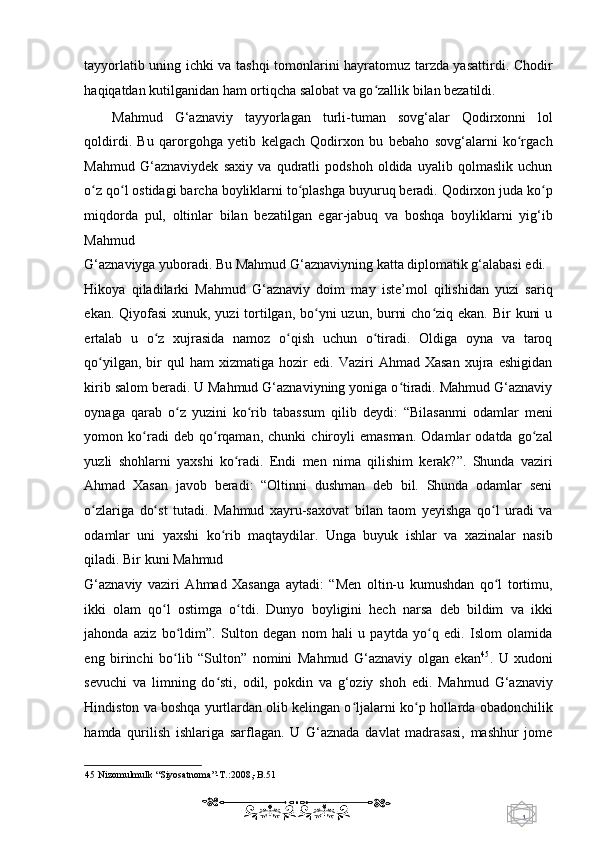 1  
   tayyorlatib uning ichki va tashqi tomonlarini hayratomuz tarzda yasattirdi. Chodir
haqiqatdan kutilganidan ham ortiqcha salobat va go zallik bilan bezatildi.  ʻ
Mahmud   G‘aznaviy   tayyorlagan   turli-tuman   sovg‘alar   Qodirxonni   lol
qoldirdi.   Bu   qarorgohga   yetib   kelgach   Qodirxon   bu   bebaho   sovg‘alarni   ko rgach	
ʻ
Mahmud   G‘aznaviydek   saxiy   va   qudratli   podshoh   oldida   uyalib   qolmaslik   uchun
o z qo l ostidagi barcha boyliklarni to plashga buyuruq beradi. Qodirxon juda ko p	
ʻ ʻ ʻ ʻ
miqdorda   pul,   oltinlar   bilan   bezatilgan   egar-jabuq   va   boshqa   boyliklarni   yig‘ib
Mahmud 
G‘aznaviyga yuboradi. Bu Mahmud G‘aznaviyning katta diplomatik g‘alabasi edi. 
Hikoya   qiladilarki   Mahmud   G‘aznaviy   doim   may   iste’mol   qilishidan   yuzi   sariq
ekan. Qiyofasi  xunuk, yuzi tortilgan, bo yni uzun, burni  cho ziq ekan. Bir  kuni  u	
ʻ ʻ
ertalab   u   o z   xujrasida   namoz   o qish   uchun   o tiradi.   Oldiga   oyna   va   taroq	
ʻ ʻ ʻ
qo yilgan,   bir   qul   ham   xizmatiga   hozir   edi.  Vaziri   Ahmad  Xasan   xujra   eshigidan	
ʻ
kirib salom beradi. U Mahmud G‘aznaviyning yoniga o tiradi. Mahmud G‘aznaviy	
ʻ
oynaga   qarab   o z   yuzini   ko rib   tabassum   qilib   deydi:   “Bilasanmi   odamlar   meni	
ʻ ʻ
yomon   ko radi   deb   qo rqaman,   chunki   chiroyli   emasman.   Odamlar   odatda   go zal	
ʻ ʻ ʻ
yuzli   shohlarni   yaxshi   ko radi.   Endi   men   nima   qilishim   kerak?”.   Shunda   vaziri	
ʻ
Ahmad   Xasan   javob   beradi:   “Oltinni   dushman   deb   bil.   Shunda   odamlar   seni
o zlariga   do st   tutadi.   Mahmud   xayru-saxovat   bilan   taom   yeyishga   qo l   uradi   va	
ʻ ʻ ʻ
odamlar   uni   yaxshi   ko rib   maqtaydilar.   Unga   buyuk   ishlar   va   xazinalar   nasib	
ʻ
qiladi. Bir kuni Mahmud 
G‘aznaviy   vaziri   Ahmad   Xasanga   aytadi:   “Men   oltin-u   kumushdan   qo l   tortimu,	
ʻ
ikki   olam   qo l   ostimga   o tdi.   Dunyo   boyligini   hech   narsa   deb   bildim   va   ikki	
ʻ ʻ
jahonda   aziz   bo ldim”.   Sulton   degan   nom   hali   u   paytda   yo q   edi.   Islom   olamida	
ʻ ʻ
eng   birinchi   bo lib   “Sulton”   nomini   Mahmud   G‘aznaviy   olgan   ekan
ʻ 45
.   U   xudoni
sevuchi   va   limning   do sti,   odil,   pokdin   va   g‘oziy   shoh   edi.   Mahmud   G‘aznaviy	
ʻ
Hindiston va boshqa yurtlardan olib kelingan o ljalarni ko p hollarda obadonchilik	
ʻ ʻ
hamda   qurilish   ishlariga   sarflagan.   U   G‘aznada   davlat   madrasasi,   mashhur   jome
45  Nizomulmulk “Siyosatnoma”-T.:2008,-B.51  
    
  