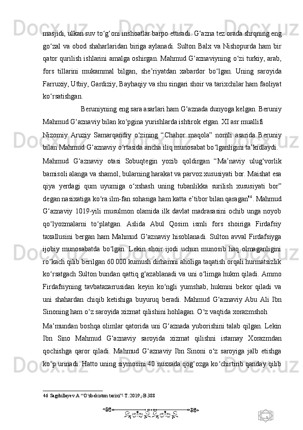 1  
   masjidi, ulkan suv to g‘oni inshoatlar barpo ettiradi. G‘azna tez orada shrqning engʻ
go zal  va obod shaharlaridan biriga aylanadi. Sulton Balx va Nishopurda ham  bir	
ʻ
qator qurilish ishlarini amalga oshirgan. Mahmud G‘aznaviyning o zi turkiy, arab,	
ʻ
fors   tillarini   mukammal   bilgan,   she’riyatdan   xabardor   bo lgan.   Uning   saroyida	
ʻ
Farruxiy, Utbiy, Gardiziy, Bayhaqiy va shu singari shoir va tarixchilar ham faoliyat
ko rsatishgan.  	
ʻ
Beruniyning eng sara asarlari ham G‘aznada dunyoga kelgan. Beruniy 
Mahmud G‘aznaviy bilan ko pgina yurishlarda ishtirok etgan. XI asr muallifi 	
ʻ
Nizomiy   Aruziy   Samarqandiy   o zining   “Chahor   maqola”   nomli   asarida   Beruniy	
ʻ
bilan Mahmud G‘aznaviy o rtasida ancha iliq munosabat bo lganligini ta’kidlaydi. 	
ʻ ʻ
Mahmud   G‘aznaviy   otasi   Sobuqtegin   yozib   qoldirgan   “Ma’naviy   ulug‘vorlik
bamisoli alanga va shamol, bularning harakat va parvoz xususiyati bor. Maishat esa
qiya   yerdagi   qum   uyumiga   o xshash   uning   tubanlikka   surilish   xususiyati   bor”	
ʻ
degan nasixatiga ko ra ilm-fan sohasiga ham katta e’tibor bilan qaragan	
ʻ 46
. Mahmud
G‘aznaviy   1019-yili   musulmon   olamida   ilk   davlat   madrasasini   ochib  unga   noyob
qo lyozmalarni   to platgan.   Aslida   Abul   Qosim   ismli   fors   shoiriga   Firdafsiy	
ʻ ʻ
taxallusini   bergan   ham   Mahmud   G‘aznaviy   hisoblanadi.   Sulton   avval   Firdafsiyga
ijobiy   munosabatda   bo lgan.   Lekin   shoir   ijodi   uchun   munosib   haq   olmaganligini	
ʻ
ro kach qilib berilgan 60 000 kumush dirhamni aholiga taqatish orqali hurmatsizlik	
ʻ
ko rsatgach Sulton bundan qattiq g‘azablanadi va uni o limga hukm qiladi. Ammo
ʻ ʻ
Firdafsiyning   tavbatazarrusidan   keyin   ko ngli   yumshab,   hukmni   bekor   qiladi   va	
ʻ
uni   shahardan   chiqib   ketishiga   buyuruq   beradi.   Mahmud   G‘aznaviy   Abu   Ali   Ibn
Sinoning ham o z saroyida xizmat qilishini hohlagan. O z vaqtida xorazmshoh 	
ʻ ʻ
Ma’mundan boshqa olimlar qatorida uni G‘aznada yuborishini talab qilgan. Lekin
Ibn   Sino   Mahmud   G‘aznaviy   saroyida   xizmat   qilishni   istamay   Xorazmdan
qochishga   qaror   qiladi.   Mahmud   G‘aznaviy   Ibn   Sinoni   o z   saroyiga   jalb   etishga	
ʻ
ko p urinadi. Hatto uning siymosini 40 nusxada qog‘ozga ko chirtirib qanday qilib	
ʻ ʻ
46  Sagdullayev.A “O zbekiston tarixi”-T.:2019,-B.388  	
ʻ
    
  