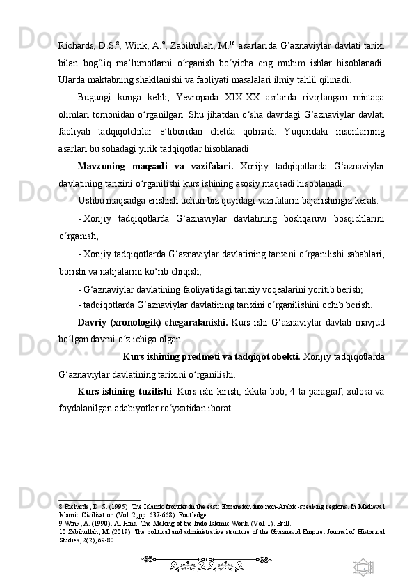 1  
   Richards,  D.S. 8
, Wink, A. 9
, Zabihullah, M. 10
  asarlarida G’aznaviylar  davlati  tarixi
bilan   bog liq   ma’lumotlarni   o rganish   bo yicha   eng   muhim   ishlar   hisoblanadi.ʻ ʻ ʻ
Ularda maktabning shakllanishi va faoliyati masalalari ilmiy tahlil qilinadi. 
Bugungi   kunga   kelib,   Yevropada   XIX-XX   asrlarda   rivojlangan   mintaqa
olimlari  tomonidan o rganilgan. Shu jihatdan o sha  davrdagi  G’aznaviylar  davlati	
ʻ ʻ
faoliyati   tadqiqotchilar   e’tiboridan   chetda   qolmadi.   Yuqoridaki   insonlarning
asarlari bu sohadagi yirik tadqiqotlar hisoblanadi. 
Mavzuning   maqsadi   va   vazifalari.   Xorijiy   tadqiqotlarda   G‘aznaviylar
davlatining tarixini o rganilishi kurs ishining asosiy maqsadi hisoblanadi.  
ʻ
Ushbu maqsadga erishish uchun biz quyidagi vazifalarni bajarishingiz kerak: 
- Xorijiy   tadqiqotlarda   G‘aznaviylar   davlatining   boshqaruvi   bosqichlarini
o rganish; 	
ʻ
- Xorijiy tadqiqotlarda G‘aznaviylar davlatining tarixini o rganilishi sabablari,	
ʻ
borishi va natijalarini ko rib chiqish; 	
ʻ
- G‘aznaviylar davlatining faoliyatidagi tarixiy voqealarini yoritib berish; 
- tadqiqotlarda G‘aznaviylar davlatining tarixini o rganilishini ochib berish. 	
ʻ
Davriy (xronologik)   chegaralanishi.   Kurs  ishi  G‘aznaviylar   davlati  mavjud
bo lgan davrni o z ichiga olgan. 	
ʻ ʻ
Kurs ishining predmeti va tadqiqot obekti.  Xorijiy tadqiqotlarda 
G‘aznaviylar davlatining tarixini o rganilishi. 	
ʻ
Kurs ishining tuzilishi . Kurs ishi kirish, ikkita bob, 4 ta paragraf, xulosa va
foydalanilgan adabiyotlar ro yxatidan iborat. 	
ʻ
   
8  Richards, D. S. (1995). The Islamic frontier in the east: Expansion into non-Arabic-speaking regions. In Medieval
Islamic Civilization (Vol. 2, pp. 637-668). Routledge. 
9  Wink, A. (1990). Al-Hind: The Making of the Indo-Islamic World (Vol. 1). Brill. 
10  Zabihullah, M. (2019). The political and administrative structure of the Ghaznavid Empire. Journal of Historical
Studies, 2(2), 69-80. 
    
  