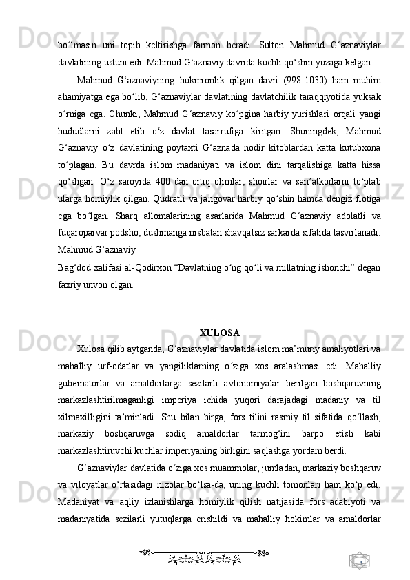 1  
   bo lmasin   uni   topib   keltirishga   farmon   beradi.   Sulton   Mahmud   G‘aznaviylarʻ
davlatining ustuni edi. Mahmud G‘aznaviy davrida kuchli qo shin yuzaga kelgan.  	
ʻ
Mahmud   G‘aznaviyning   hukmronlik   qilgan   davri   (998-1030)   ham   muhim
ahamiyatga ega bo lib, G‘aznaviylar davlatining davlatchilik taraqqiyotida yuksak	
ʻ
o rniga   ega.   Chunki,   Mahmud   G‘aznaviy   ko pgina   harbiy   yurishlari   orqali   yangi	
ʻ ʻ
hududlarni   zabt   etib   o z   davlat   tasarrufiga   kiritgan.   Shuningdek,   Mahmud	
ʻ
G‘aznaviy   o z   davlatining   poytaxti   G‘aznada   nodir   kitoblardan   katta   kutubxona	
ʻ
to plagan.   Bu   davrda   islom   madaniyati   va   islom   dini   tarqalishiga   katta   hissa	
ʻ
qo shgan.   O z   saroyida   400   dan   ortiq   olimlar,   shoirlar   va   san’atkorlarni   to plab
ʻ ʻ ʻ
ularga homiylik qilgan. Qudratli va jangovar harbiy qo shin hamda dengiz flotiga	
ʻ
ega   bo lgan.   Sharq   allomalarining   asarlarida   Mahmud   G‘aznaviy   adolatli   va	
ʻ
fuqaroparvar podsho, dushmanga nisbatan shavqatsiz sarkarda sifatida tasvirlanadi.
Mahmud G‘aznaviy 
Bag‘dod xalifasi al-Qodirxon “Davlatning o ng qo li va millatning ishonchi” degan	
ʻ ʻ
faxriy unvon olgan.  
     
   
XULOSA  
Xulosa qilib aytganda, G‘aznaviylar davlatida islom ma’muriy amaliyotlari va
mahalliy   urf-odatlar   va   yangiliklarning   o ziga   xos   aralashmasi   edi.   Mahalliy
ʻ
gubernatorlar   va   amaldorlarga   sezilarli   avtonomiyalar   berilgan   boshqaruvning
markazlashtirilmaganligi   imperiya   ichida   yuqori   darajadagi   madaniy   va   til
xilmaxilligini   ta’minladi.   Shu   bilan   birga,   fors   tilini   rasmiy   til   sifatida   qo llash,	
ʻ
markaziy   boshqaruvga   sodiq   amaldorlar   tarmog‘ini   barpo   etish   kabi
markazlashtiruvchi kuchlar imperiyaning birligini saqlashga yordam berdi. 
G‘aznaviylar davlatida o ziga xos muammolar, jumladan, markaziy boshqaruv	
ʻ
va   viloyatlar   o rtasidagi   nizolar   bo lsa-da,   uning   kuchli   tomonlari   ham   ko p   edi.	
ʻ ʻ ʻ
Madaniyat   va   aqliy   izlanishlarga   homiylik   qilish   natijasida   fors   adabiyoti   va
madaniyatida   sezilarli   yutuqlarga   erishildi   va   mahalliy   hokimlar   va   amaldorlar
    
  