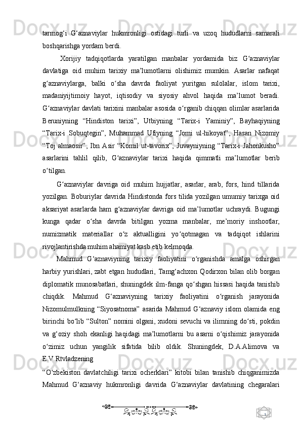 1  
   tarmog‘i   G‘aznaviylar   hukmronligi   ostidagi   turli   va   uzoq   hududlarni   samarali
boshqarishga yordam berdi. 
Xorijiy   tadqiqotlarda   yaratilgan   manbalar   yordamida   biz   G aznaviylarʻ
davlatiga   oid   muhim   tarixiy   ma’lumotlarni   olishimiz   mumkin.   Asarlar   nafaqat
g aznaviylarga,   balki   o sha   davrda   faoliyat   yuritgan   sulolalar,   islom   tarixi,	
ʻ ʻ
madaniyijtimoiy   hayot,   iqtisodiy   va   siyosiy   ahvol   haqida   ma’lumot   beradi.
G aznaviylar davlati tarixini manbalar asosida o rganib chiqqan olimlar asarlarida
ʻ ʻ
Beruniyning   “Hindiston   tarixi”,   Utbiyning   “Tarix-i   Yaminiy”,   Bayhaqiyning
“Tarix-i   Sobuqtegin”,   Muhammad   Ufiyning   “Jomi   ul-hikoyat”,   Hasan   Nizomiy
“Toj   almaosir”,   Ibn   Asir   “Komil   ut-tavorix”,   Juvayniyning   “Tarix-i   Jahonkusho”
asarlarini   tahlil   qilib,   G aznaviylar   tarixi   haqida   qimmatli   ma’lumotlar   berib	
ʻ
o tilgan.  	
ʻ
G aznaviylar   davriga   oid   muhim   hujjatlar,   asarlar,   arab,   fors,   hind   tillarida	
ʻ
yozilgan. Boburiylar  davrida Hindistonda fors tilida yozilgan umumiy tarixga oid
aksariyat   asarlarda   ham   g aznaviylar   davriga   oid   ma’lumotlar   uchraydi.   Bugungi	
ʻ
kunga   qadar   o sha   davrda   bitilgan   yozma   manbalar,   me’moriy   inshootlar,	
ʻ
numizmatik   materiallar   o z   aktualligini   yo qotmagan   va   tadqiqot   ishlarini	
ʻ ʻ
rivojlantirishda muhim ahamiyat kasb etib kelmoqda. 
Mahmud   G‘aznaviyning   tarixiy   faoliyatini   o rganishda   amalga   oshirgan	
ʻ
harbiy  yurishlari,  zabt  etgan   hududlari,  Tamg‘achxon   Qodirxon  bilan  olib  borgan
diplomatik   munosabatlari,   shuningdek   ilm-fanga   qo shgan   hissasi   haqida   tanishib
ʻ
chiqdik.   Mahmud   G‘aznaviyning   tarixiy   faoliyatini   o rganish   jarayonida	
ʻ
Nizomulmulkning   “Siyosatnoma”   asarida   Mahmud   G‘aznaviy   islom   olamida   eng
birinchi  bo lib “Sulton” nomini  olgani, xudoni  sevuchi  va ilimning do sti, pokdin	
ʻ ʻ
va   g‘oziy   shoh   ekanligi   haqidagi   ma’lumotlarni   bu   asarni   o qishimiz   jarayonida	
ʻ
o zimiz   uchun   yangilik   sifatida   bilib   oldik.   Shuningdek,   D.A.Alimova   va	
ʻ
E.V.Rtvladzening 
“O zbekiston   davlatchiligi   tarixi   ocherklari”   kitobi   bilan   tanishib   chiqganimizda
ʻ
Mahmud   G‘aznaviy   hukmronligi   davrida   G‘aznaviylar   davlatining   chegaralari
    
  