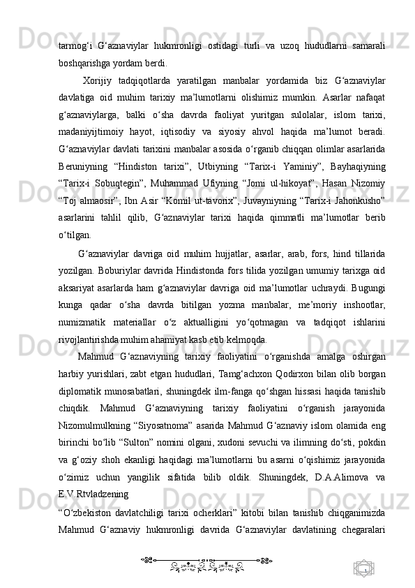 1  
   tarmog‘i   G‘aznaviylar   hukmronligi   ostidagi   turli   va   uzoq   hududlarni   samarali
boshqarishga yordam berdi. 
Xorijiy   tadqiqotlarda   yaratilgan   manbalar   yordamida   biz   G aznaviylarʻ
davlatiga   oid   muhim   tarixiy   ma’lumotlarni   olishimiz   mumkin.   Asarlar   nafaqat
g aznaviylarga,   balki   o sha   davrda   faoliyat   yuritgan   sulolalar,   islom   tarixi,	
ʻ ʻ
madaniyijtimoiy   hayot,   iqtisodiy   va   siyosiy   ahvol   haqida   ma’lumot   beradi.
G aznaviylar davlati tarixini manbalar asosida o rganib chiqqan olimlar asarlarida
ʻ ʻ
Beruniyning   “Hindiston   tarixi”,   Utbiyning   “Tarix-i   Yaminiy”,   Bayhaqiyning
“Tarix-i   Sobuqtegin”,   Muhammad   Ufiyning   “Jomi   ul-hikoyat”,   Hasan   Nizomiy
“Toj   almaosir”,   Ibn   Asir   “Komil   ut-tavorix”,   Juvayniyning   “Tarix-i   Jahonkusho”
asarlarini   tahlil   qilib,   G aznaviylar   tarixi   haqida   qimmatli   ma’lumotlar   berib	
ʻ
o tilgan.  	
ʻ
G aznaviylar   davriga   oid   muhim   hujjatlar,   asarlar,   arab,   fors,   hind   tillarida	
ʻ
yozilgan. Boburiylar  davrida Hindistonda fors tilida yozilgan umumiy tarixga oid
aksariyat   asarlarda   ham   g aznaviylar   davriga   oid   ma’lumotlar   uchraydi.   Bugungi	
ʻ
kunga   qadar   o sha   davrda   bitilgan   yozma   manbalar,   me’moriy   inshootlar,	
ʻ
numizmatik   materiallar   o z   aktualligini   yo qotmagan   va   tadqiqot   ishlarini	
ʻ ʻ
rivojlantirishda muhim ahamiyat kasb etib kelmoqda. 
Mahmud   G‘aznaviyning   tarixiy   faoliyatini   o rganishda   amalga   oshirgan	
ʻ
harbiy  yurishlari,  zabt  etgan   hududlari,  Tamg‘achxon   Qodirxon  bilan  olib  borgan
diplomatik   munosabatlari,   shuningdek   ilm-fanga   qo shgan   hissasi   haqida   tanishib
ʻ
chiqdik.   Mahmud   G‘aznaviyning   tarixiy   faoliyatini   o rganish   jarayonida	
ʻ
Nizomulmulkning   “Siyosatnoma”   asarida   Mahmud   G‘aznaviy   islom   olamida   eng
birinchi  bo lib “Sulton” nomini  olgani, xudoni  sevuchi  va ilimning do sti, pokdin	
ʻ ʻ
va   g‘oziy   shoh   ekanligi   haqidagi   ma’lumotlarni   bu   asarni   o qishimiz   jarayonida	
ʻ
o zimiz   uchun   yangilik   sifatida   bilib   oldik.   Shuningdek,   D.A.Alimova   va	
ʻ
E.V.Rtvladzening 
“O zbekiston   davlatchiligi   tarixi   ocherklari”   kitobi   bilan   tanishib   chiqganimizda
ʻ
Mahmud   G‘aznaviy   hukmronligi   davrida   G‘aznaviylar   davlatining   chegaralari
