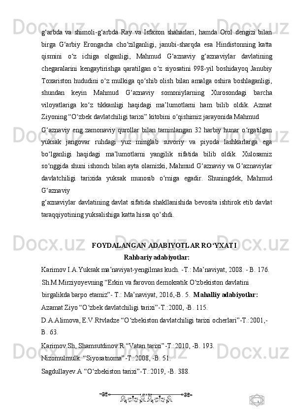 1  
   g‘arbda   va   shimoli-g‘arbda   Ray   va   Isfaxon   shaharlari,   hamda   Orol   dengizi   bilan
birga   G‘arbiy   Erongacha   cho zilganligi,   janubi-sharqda   esa   Hindistonning   kattaʻ
qismini   o z   ichiga   olganligi,   Mahmud   G‘aznaviy   g‘aznaviylar   davlatining	
ʻ
chegaralarini   kengaytirishga   qaratilgan   o z   siyosatini   998-yil   boshidayoq   Janubiy	
ʻ
Toxariston hududini o z mulkiga qo shib olish bilan amalga oshira boshlaganligi,	
ʻ ʻ
shundan   keyin   Mahmud   G‘aznaviy   somoniylarning   Xurosondagi   barcha
viloyatlariga   ko z   tikkanligi   haqidagi   ma’lumotlarni   ham   bilib   oldik.   Azmat	
ʻ
Ziyoning “O zbek davlatchiligi tarixi” kitobini o qishimiz jarayonida Mahmud 	
ʻ ʻ
G‘aznaviy  eng zamonaviy qurollar  bilan  taminlangan  32 harbiy hunar  o rgatilgan	
ʻ
yuksak   jangovar   ruhdagi   yuz   minglab   suvoriy   va   piyoda   lashkarlarga   ega
bo lganligi   haqidagi   ma’lumotlarni   yangilik   sifatida   bilib   oldik.   Xulosamiz	
ʻ
so nggida shuni ishonch bilan ayta olamizki, Mahmud G‘aznaviy va G‘aznaviylar
ʻ
davlatchiligi   tarixida   yuksak   munosib   o rniga   egadir.   Shuningdek,   Mahmud	
ʻ
G‘aznaviy 
g‘aznaviylar davlatining davlat sifatida shakllanishida bevosita ishtirok etib davlat
taraqqiyotining yuksalishiga katta hissa qo shdi.  
ʻ
 
   
FOYDALANGAN ADABIYOTLAR RO YXATI	
ʻ  
Rahbariy adabiyotlar: 
Karimov I.A.Yuksak ma’naviyat-yengilmas kuch. -T.: Ma’naviyat, 2008. - B. 176. 
Sh.M.Mirziyoyevning “Erkin va farovon demokratik O zbekiston davlatini 	
ʻ
birgalikda barpo etamiz”- T.: Ma’naviyat, 2016,-B. 5.   Mahalliy adabiyotlar: 
Azamat Ziyo “O zbek davlatchiligi tarixi”-T.:2000, -B. 115.  	
ʻ
D.A.Alimova, E.V.Rtvladze “O zbekiston davlatchiligi tarixi ocherlari”-T.:2001,-	
ʻ
B. 63.  
Karimov.Sh, Shamsutdinov.R “Vatan tarixi”-T.:2010, -B. 193.   
Nizomulmulk. “Siyosatnoma”-T.:2008, -B. 51.  
Sagdullayev.A “O zbekiston tarixi”-T.:2019, -B. 388.  	
ʻ
    
  