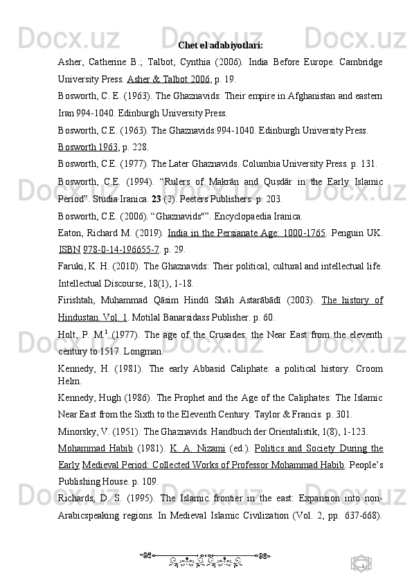 1  
   Chet el adabiyotlari: 
Asher,   Catherine   B.;   Talbot,   Cynthia   (2006).   India   Before   Europe.   Cambridge
University Press.  Asher & Talbot 2006 ,  p. 19. 
Bosworth, C. E. (1963). The Ghaznavids: Their empire in Afghanistan and eastern
Iran 994-1040. Edinburgh University Press. 
Bosworth, C.E. (1963). The Ghaznavids:994-1040. Edinburgh University Press. 
Bosworth 1963 ,  p. 228. 
Bosworth, C.E. (1977). The Later Ghaznavids. Columbia University Press. p. 131. 
Bosworth,   C.E.   (1994).   “Rulers   of   Makrān   and   QusUdār   in   the   Early   Islamic
Period”. Studia Iranica.  23  (2). Peeters Publishers: p. 203.  
Bosworth, C.E. (2006). “Ghaznavids"”. Encyclopaedia Iranica. 
Eaton,   Richard   M.   (2019).   India   in   the   Persianate   Age:   1000    -   1765    .   Penguin   UK.
ISBN   978    -   0   -   14    -   196655    -   7   .  p. 29. 
Faruki, K. H. (2010). The Ghaznavids: Their political, cultural and intellectual life.
Intellectual Discourse, 18(1), 1-18. 
Firishtah,   Mu	
hUammad   Qāsim   Hindū   Shāh   Astarābādī   (2003).   The   history   of
Hindustan. Vol. 1 .  Motilal Banarsidass Publisher. p. 60. 
Holt,   P.   M. 1
  (1977).   The   age   of   the   Crusades:   the   Near   East   from   the   eleventh
century to 1517. Longman. 
Kennedy,   H.   (1981).   The   early   Abbasid   Caliphate:   a   political   history.   Croom
Helm.  
Kennedy,   Hugh   (1986).   The   Prophet   and   the   Age   of   the   Caliphates:   The   Islamic
Near East from the Sixth to the Eleventh Century. Taylor & Francis. p. 301. 
Minorsky, V. (1951). The Ghaznavids. Handbuch der Orientalistik, 1(8), 1-123. 
Mohammad   Habib   (1981).   K.   A.   Nizami   (ed.).   Politics   and   Society   During   the
Early   Medieval Period: Collected Works of Professor Mohammad Habib .  People’s
Publishing House. p. 109. 
Richards,   D.   S.   (1995).   The   Islamic   frontier   in   the   east:   Expansion   into   non-
Arabicspeaking   regions.   In   Medieval   Islamic   Civilization   (Vol.   2,   pp.   637-668).
    
  