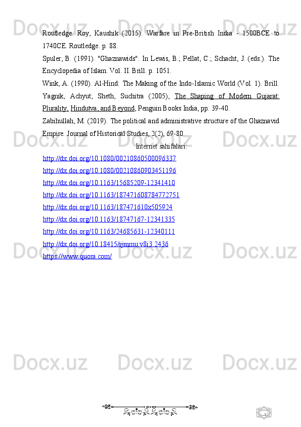 1  
   Routledge.   Roy,   Kaushik   (2015).   Warfare   in   Pre-British   India   -   1500BCE   to
1740CE. Routledge. p. 88. 
Spuler, B.  (1991). "Ghaznawids".  In Lewis, B.;  Pellat, C.;  Schacht, J. (eds.). The
Encyclopedia of Islam. Vol. II. Brill. p. 1051. 
Wink, A. (1990). Al-Hind: The Making of the Indo-Islamic World (Vol. 1). Brill.
Yagnik,   Achyut;   Sheth,   Suchitra   (2005),   The   Shaping   of   Modern   Gujarat:
Plurality,   Hindutva, and Beyond ,  Penguin Books India, pp. 39-40.  
Zabihullah, M. (2019). The political and administrative structure of the Ghaznavid
Empire. Journal of Historical Studies, 2(2), 69-80. 
Internet sahifalari: 
http://dx.doi.org/10.1080/00210860500096337  
http://dx.doi.org/10.1080/00210860903451196  
http://dx.doi.org/10.1163/15685209    -   12341410     
http://dx.doi.org/10.1163/187471608784772751  
http://dx.doi.org/10.1163/187471610x5    05924     
http://dx.doi.org/10.1163/18747167    -   12341335     
http://dx.doi.org/10.1163/24685631    -   12340111     
http://dx.doi.org/10.18415/ijmmu.v8i3.2436  
https://www.quora.com/  
    
  