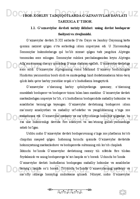 1  
   I BOB.  XORIJIY TADQIQOTLARDA G‘AZNAVIYLAR DAVLATI
TARIXIGA E’TIBOR.  
1.1.   G‘aznaviylar   davlati   tarixiy   ildizlari:   uning   davlat   boshqaruv
faoliyati va rivojlanishi. 
G aznaviylar   davlati   X-XII   asrlarda   O rta   Osiyo   va   Janubiy   Osiyoning   kattaʻ ʻ
qismini   nazorat   qilgan   o rta   asrlardagi   islom   imperiyasi   edi.   U   Xurosondagi	
ʻ
Somoniylar   hukmdorlariga   qul   bo lib   xizmat   qilgan   turk   jangchisi   Alptegin	
ʻ
tomonidan   asos   solingan.   Somoniylar   sulolasi   parchalanganidan   keyin   Alptegin
Afg onistonning sharqiy qismidagi G azna shahrini egallab, G aznaviylar davlatiga	
ʻ ʻ ʻ
asos   soldi.   G aznaviylar   Alpteginning   vorisi   Mahmud   G aznaviy   boshchiligida	
ʻ ʻ
Hindiston yarimorolini bosib olish va mintaqadagi hind ibodatxonalarini talon-taroj
qilish kabi qator harbiy yurishlar orqali o z hududlarini kengaytirdi. 	
ʻ
G‘aznaviylar   o zlarining   harbiy   qobiliyatlariga   qaramay,   o zlarining	
ʻ ʻ
murakkab boshqaruv va boshqaruv tizimi bilan ham mashhur. G aznaviylar davlati	
ʻ
markazlashgan imperiya bo lib, o z hududlarini boshqarishda mahalliy hokimlar va	
ʻ ʻ
amaldorlar   tarmog iga   tayangan.   G‘aznaviylar   davlatining   boshqaruvi   islom	
ʻ
ma’muriy   amaliyotlari   va   mahalliy   urf-odatlar   va   yangiliklarning   o ziga   xos	
ʻ
aralashmasi edi. G aznaviylar madaniy va ma rifiy ishlarga homiylik qilganlar, bu	
ʻ ʼ
esa   ular   hukmronligi   davrida   fors   adabiyoti   va   san atining   gullab-yashnashiga	
ʼ
sabab bo lgan. 	
ʻ
Ushbu insho G‘aznaviylar davlati boshqaruvining o ziga xos jihatlarini ko rib	
ʻ ʻ
chiqishni   maqsad   qilgan.   Inshoning   birinchi   qismida   G‘aznaviylar   davlatida
hokimiyatning markazlashuvi va boshqaruvda sultonning roli ko rib chiqiladi. 	
ʻ
Ikkinchi   bo limda   G‘aznaviylar   davlatining   rasmiy   tili   sifatida   fors   tilidan	
ʻ
foydalanish va uning boshqaruvga ta’siri haqida so z boradi. Uchinchi bo limda 	
ʻ ʻ
G‘aznaviylar   davlati   hududlarini   boshqargan   mahalliy   hokimlar   va   amaldorlar
tarmog‘i   haqida   so z   boradi.   To rtinchi   bo limda   G aznaviylarning   madaniy   va	
ʻ ʻ ʻ ʻ
ma rifiy   ishlarga   homiyligi   muhokama   qilinadi.   Nihoyat,   insho   G‘aznaviylar	
ʼ
    
  