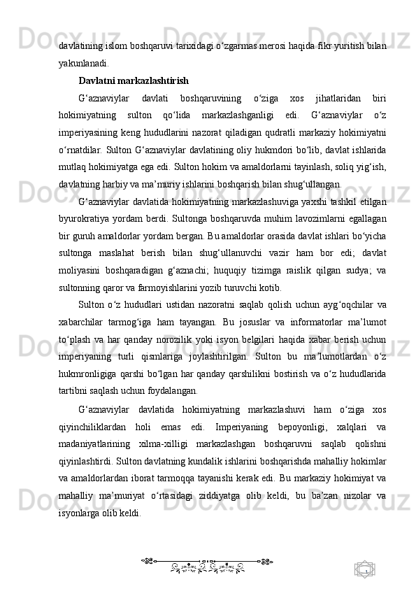 1  
   davlatining islom boshqaruvi tarixidagi o zgarmas merosi haqida fikr yuritish bilanʻ
yakunlanadi. 
Davlatni markazlashtirish  
G‘aznaviylar   davlati   boshqaruvining   o ziga   xos   jihatlaridan   biri	
ʻ
hokimiyatning   sulton   qo lida   markazlashganligi   edi.   G‘aznaviylar   o z	
ʻ ʻ
imperiyasining   keng   hududlarini   nazorat   qiladigan   qudratli   markaziy   hokimiyatni
o rnatdilar. Sulton G‘aznaviylar davlatining oliy hukmdori bo lib, davlat ishlarida	
ʻ ʻ
mutlaq hokimiyatga ega edi. Sulton hokim va amaldorlarni tayinlash, soliq yig‘ish,
davlatning harbiy va ma’muriy ishlarini boshqarish bilan shug‘ullangan. 
G‘aznaviylar davlatida hokimiyatning markazlashuviga yaxshi tashkil etilgan
byurokratiya   yordam   berdi.   Sultonga   boshqaruvda   muhim   lavozimlarni   egallagan
bir guruh amaldorlar yordam bergan. Bu amaldorlar orasida davlat ishlari bo yicha	
ʻ
sultonga   maslahat   berish   bilan   shug‘ullanuvchi   vazir   ham   bor   edi;   davlat
moliyasini   boshqaradigan   g‘aznachi;   huquqiy   tizimga   raislik   qilgan   sudya;   va
sultonning qaror va farmoyishlarini yozib turuvchi kotib. 
Sulton   o z   hududlari   ustidan   nazoratni   saqlab   qolish   uchun   ayg oqchilar   va	
ʻ ʻ
xabarchilar   tarmog iga   ham   tayangan.   Bu   josuslar   va   informatorlar   ma’lumot	
ʻ
to plash   va   har   qanday   norozilik   yoki   isyon   belgilari   haqida   xabar   berish   uchun	
ʻ
imperiyaning   turli   qismlariga   joylashtirilgan.   Sulton   bu   ma lumotlardan   o z	
ʼ ʻ
hukmronligiga  qarshi  bo lgan  har   qanday  qarshilikni  bostirish  va   o z  hududlarida	
ʻ ʻ
tartibni saqlash uchun foydalangan. 
G‘aznaviylar   davlatida   hokimiyatning   markazlashuvi   ham   o ziga   xos	
ʻ
qiyinchiliklardan   holi   emas   edi.   Imperiyaning   bepoyonligi,   xalqlari   va
madaniyatlarining   xilma-xilligi   markazlashgan   boshqaruvni   saqlab   qolishni
qiyinlashtirdi. Sulton davlatning kundalik ishlarini boshqarishda mahalliy hokimlar
va amaldorlardan iborat  tarmoqqa tayanishi  kerak edi. Bu markaziy hokimiyat  va
mahalliy   ma’muriyat   o rtasidagi   ziddiyatga   olib   keldi,   bu   ba’zan   nizolar   va	
ʻ
isyonlarga olib keldi. 
    
  