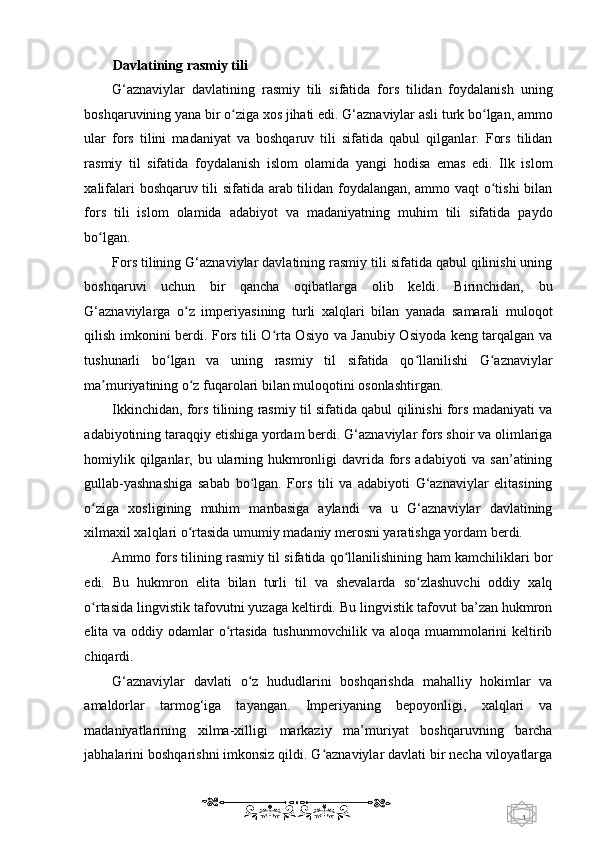 1  
   Davlatining rasmiy tili  
G‘aznaviylar   davlatining   rasmiy   tili   sifatida   fors   tilidan   foydalanish   uning
boshqaruvining yana bir o ziga xos jihati edi. G‘aznaviylar asli turk bo lgan, ammoʻ ʻ
ular   fors   tilini   madaniyat   va   boshqaruv   tili   sifatida   qabul   qilganlar.   Fors   tilidan
rasmiy   til   sifatida   foydalanish   islom   olamida   yangi   hodisa   emas   edi.   Ilk   islom
xalifalari boshqaruv tili sifatida arab tilidan foydalangan, ammo vaqt o tishi bilan	
ʻ
fors   tili   islom   olamida   adabiyot   va   madaniyatning   muhim   tili   sifatida   paydo
bo lgan. 	
ʻ
Fors tilining G‘aznaviylar davlatining rasmiy tili sifatida qabul qilinishi uning
boshqaruvi   uchun   bir   qancha   oqibatlarga   olib   keldi.   Birinchidan,   bu
G‘aznaviylarga   o z   imperiyasining   turli   xalqlari   bilan   yanada   samarali   muloqot	
ʻ
qilish imkonini berdi. Fors tili O rta Osiyo va Janubiy Osiyoda keng tarqalgan va	
ʻ
tushunarli   bo lgan   va   uning   rasmiy   til   sifatida   qo llanilishi   G aznaviylar	
ʻ ʻ ʻ
ma muriyatining o z fuqarolari bilan muloqotini osonlashtirgan. 	
ʼ ʻ
Ikkinchidan, fors tilining rasmiy til sifatida qabul qilinishi fors madaniyati va
adabiyotining taraqqiy etishiga yordam berdi. G‘aznaviylar fors shoir va olimlariga
homiylik qilganlar, bu ularning hukmronligi davrida fors adabiyoti  va san’atining
gullab-yashnashiga   sabab   bo lgan.   Fors   tili   va   adabiyoti   G‘aznaviylar   elitasining	
ʻ
o ziga   xosligining   muhim   manbasiga   aylandi   va   u   G‘aznaviylar   davlatining	
ʻ
xilmaxil xalqlari o rtasida umumiy madaniy merosni yaratishga yordam berdi. 	
ʻ
Ammo fors tilining rasmiy til sifatida qo llanilishining ham kamchiliklari bor	
ʻ
edi.   Bu   hukmron   elita   bilan   turli   til   va   shevalarda   so zlashuvchi   oddiy   xalq	
ʻ
o rtasida lingvistik tafovutni yuzaga keltirdi. Bu lingvistik tafovut ba’zan hukmron	
ʻ
elita va oddiy odamlar  o rtasida  tushunmovchilik  va aloqa muammolarini  keltirib	
ʻ
chiqardi. 
G‘aznaviylar   davlati   o z   hududlarini   boshqarishda   mahalliy   hokimlar   va	
ʻ
amaldorlar   tarmog‘iga   tayangan.   Imperiyaning   bepoyonligi,   xalqlari   va
madaniyatlarining   xilma-xilligi   markaziy   ma’muriyat   boshqaruvning   barcha
jabhalarini boshqarishni imkonsiz qildi. G aznaviylar davlati bir necha viloyatlarga	
ʻ
    
  