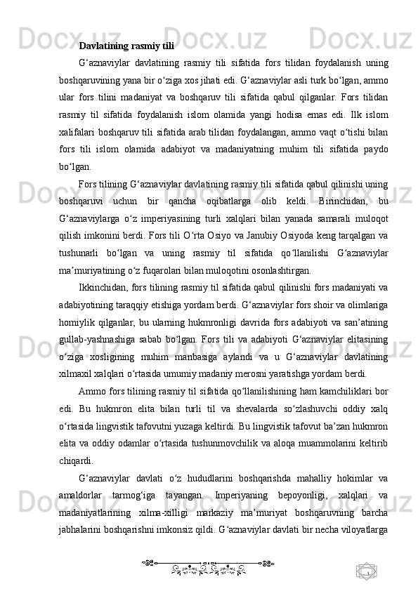 1  
   Davlatining rasmiy tili  
G‘aznaviylar   davlatining   rasmiy   tili   sifatida   fors   tilidan   foydalanish   uning
boshqaruvining yana bir o ziga xos jihati edi. G‘aznaviylar asli turk bo lgan, ammoʻ ʻ
ular   fors   tilini   madaniyat   va   boshqaruv   tili   sifatida   qabul   qilganlar.   Fors   tilidan
rasmiy   til   sifatida   foydalanish   islom   olamida   yangi   hodisa   emas   edi.   Ilk   islom
xalifalari boshqaruv tili sifatida arab tilidan foydalangan, ammo vaqt o tishi bilan	
ʻ
fors   tili   islom   olamida   adabiyot   va   madaniyatning   muhim   tili   sifatida   paydo
bo lgan. 	
ʻ
Fors tilining G‘aznaviylar davlatining rasmiy tili sifatida qabul qilinishi uning
boshqaruvi   uchun   bir   qancha   oqibatlarga   olib   keldi.   Birinchidan,   bu
G‘aznaviylarga   o z   imperiyasining   turli   xalqlari   bilan   yanada   samarali   muloqot	
ʻ
qilish imkonini berdi. Fors tili O rta Osiyo va Janubiy Osiyoda keng tarqalgan va	
ʻ
tushunarli   bo lgan   va   uning   rasmiy   til   sifatida   qo llanilishi   G aznaviylar	
ʻ ʻ ʻ
ma muriyatining o z fuqarolari bilan muloqotini osonlashtirgan. 	
ʼ ʻ
Ikkinchidan, fors tilining rasmiy til sifatida qabul qilinishi fors madaniyati va
adabiyotining taraqqiy etishiga yordam berdi. G‘aznaviylar fors shoir va olimlariga
homiylik qilganlar, bu ularning hukmronligi davrida fors adabiyoti  va san’atining
gullab-yashnashiga   sabab   bo lgan.   Fors   tili   va   adabiyoti   G‘aznaviylar   elitasining	
ʻ
o ziga   xosligining   muhim   manbasiga   aylandi   va   u   G‘aznaviylar   davlatining	
ʻ
xilmaxil xalqlari o rtasida umumiy madaniy merosni yaratishga yordam berdi. 	
ʻ
Ammo fors tilining rasmiy til sifatida qo llanilishining ham kamchiliklari bor	
ʻ
edi.   Bu   hukmron   elita   bilan   turli   til   va   shevalarda   so zlashuvchi   oddiy   xalq	
ʻ
o rtasida lingvistik tafovutni yuzaga keltirdi. Bu lingvistik tafovut ba’zan hukmron	
ʻ
elita va oddiy odamlar  o rtasida  tushunmovchilik  va aloqa muammolarini  keltirib	
ʻ
chiqardi. 
G‘aznaviylar   davlati   o z   hududlarini   boshqarishda   mahalliy   hokimlar   va	
ʻ
amaldorlar   tarmog‘iga   tayangan.   Imperiyaning   bepoyonligi,   xalqlari   va
madaniyatlarining   xilma-xilligi   markaziy   ma’muriyat   boshqaruvning   barcha
jabhalarini boshqarishni imkonsiz qildi. G aznaviylar davlati bir necha viloyatlarga	
ʻ