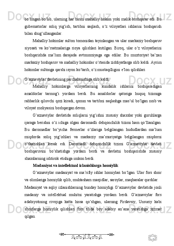 1  
   bo lingan bo lib, ularning har birini mahalliy hokim yoki malik boshqarar edi. Buʻ ʻ
gubernatorlar   soliq   yig‘ish,   tartibni   saqlash,   o z   viloyatlari   ishlarini   boshqarish	
ʻ
bilan shug‘ullanganlar. 
Mahalliy hokimlar sulton tomonidan tayinlangan va ular markaziy boshqaruv
siyosati   va   ko rsatmalariga   rioya   qilishlari   kutilgan.   Biroq,   ular   o z   viloyatlarini	
ʻ ʻ
boshqarishda   ma’lum   darajada   avtonomiyaga   ega   edilar.   Bu   muxtoriyat   ba’zan
markaziy boshqaruv va mahalliy hokimlar o rtasida ziddiyatlarga olib keldi. Ayrim	
ʻ
hokimlar sultonga qarshi isyon ko tarib, o z mustaqilligini e lon qilishlari 	
ʻ ʻ ʼ
G aznaviylar davlatining parchalanishiga olib keldi. 	
ʻ
Mahalliy   hokimlarga   viloyatlarning   kundalik   ishlarini   boshqaradigan
amaldorlar   tarmog‘i   yordam   berdi.   Bu   amaldorlar   qatoriga   huquq   tizimiga
rahbarlik qiluvchi qozi kiradi, qonun va tartibni saqlashga mas’ul bo lgan noib va	
ʻ
viloyat moliyasini boshqargan devon. 
G‘aznaviylar   davlatida   soliqlarni   yig‘ishni   xususiy   shaxslar   yoki   guruhlarga
ijaraga  berishni   o z  ichiga  olgan daromadli  dehqonchilik  tizimi  ham   qo llanilgan.	
ʻ ʻ
Bu   daromadlar   bo yicha   fermerlar   o zlariga   belgilangan   hududlardan   ma’lum	
ʻ ʻ
miqdorda   soliq   yig‘ishlari   va   markaziy   ma’muriyatga   belgilangan   miqdorni
o tkazishlari   kerak   edi.   Daromadli   dehqonchilik   tizimi   G‘aznaviylar   davlati	
ʻ
boshqaruvini   bo shatishga   yordam   berdi   va   davlatni   boshqarishda   xususiy	
ʻ
shaxslarning ishtirok etishiga imkon berdi. 
Madaniyat va intellektual izlanishlarga homiylik 
G aznaviylar  madaniyat  va ma rifiy ishlar  homiylari  bo lgan. Ular  fors shoir	
ʻ ʼ ʻ
va olimlariga homiylik qilib, muhtasham masjidlar, saroylar, maqbaralar qurdilar. 
Madaniyat  va aqliy izlanishlarning bunday homiyligi  G‘aznaviylar  davlatida jonli
madaniy   va   intellektual   muhitni   yaratishga   yordam   berdi.   G‘aznaviylar   fors
adabiyotining   rivojiga   katta   hissa   qo shgan,   ularning   Firdavsiy,   Unsuriy   kabi	
ʻ
shoirlarga   homiylik   qilishlari   fors   tilida   boy   adabiy   an’ana   yaratishga   xizmat
qilgan. 
    
  