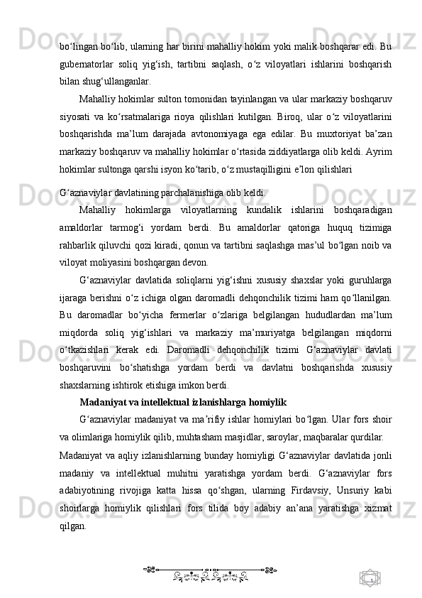 1  
   bo lingan bo lib, ularning har birini mahalliy hokim yoki malik boshqarar edi. Buʻ ʻ
gubernatorlar   soliq   yig‘ish,   tartibni   saqlash,   o z   viloyatlari   ishlarini   boshqarish	
ʻ
bilan shug‘ullanganlar. 
Mahalliy hokimlar sulton tomonidan tayinlangan va ular markaziy boshqaruv
siyosati   va   ko rsatmalariga   rioya   qilishlari   kutilgan.   Biroq,   ular   o z   viloyatlarini	
ʻ ʻ
boshqarishda   ma’lum   darajada   avtonomiyaga   ega   edilar.   Bu   muxtoriyat   ba’zan
markaziy boshqaruv va mahalliy hokimlar o rtasida ziddiyatlarga olib keldi. Ayrim	
ʻ
hokimlar sultonga qarshi isyon ko tarib, o z mustaqilligini e lon qilishlari 	
ʻ ʻ ʼ
G aznaviylar davlatining parchalanishiga olib keldi. 	
ʻ
Mahalliy   hokimlarga   viloyatlarning   kundalik   ishlarini   boshqaradigan
amaldorlar   tarmog‘i   yordam   berdi.   Bu   amaldorlar   qatoriga   huquq   tizimiga
rahbarlik qiluvchi qozi kiradi, qonun va tartibni saqlashga mas’ul bo lgan noib va	
ʻ
viloyat moliyasini boshqargan devon. 
G‘aznaviylar   davlatida   soliqlarni   yig‘ishni   xususiy   shaxslar   yoki   guruhlarga
ijaraga  berishni   o z  ichiga  olgan daromadli  dehqonchilik  tizimi  ham   qo llanilgan.	
ʻ ʻ
Bu   daromadlar   bo yicha   fermerlar   o zlariga   belgilangan   hududlardan   ma’lum	
ʻ ʻ
miqdorda   soliq   yig‘ishlari   va   markaziy   ma’muriyatga   belgilangan   miqdorni
o tkazishlari   kerak   edi.   Daromadli   dehqonchilik   tizimi   G‘aznaviylar   davlati	
ʻ
boshqaruvini   bo shatishga   yordam   berdi   va   davlatni   boshqarishda   xususiy	
ʻ
shaxslarning ishtirok etishiga imkon berdi. 
Madaniyat va intellektual izlanishlarga homiylik 
G aznaviylar  madaniyat  va ma rifiy ishlar  homiylari  bo lgan. Ular  fors shoir	
ʻ ʼ ʻ
va olimlariga homiylik qilib, muhtasham masjidlar, saroylar, maqbaralar qurdilar. 
Madaniyat  va aqliy izlanishlarning bunday homiyligi  G‘aznaviylar  davlatida jonli
madaniy   va   intellektual   muhitni   yaratishga   yordam   berdi.   G‘aznaviylar   fors
adabiyotining   rivojiga   katta   hissa   qo shgan,   ularning   Firdavsiy,   Unsuriy   kabi	
ʻ
shoirlarga   homiylik   qilishlari   fors   tilida   boy   adabiy   an’ana   yaratishga   xizmat
qilgan.