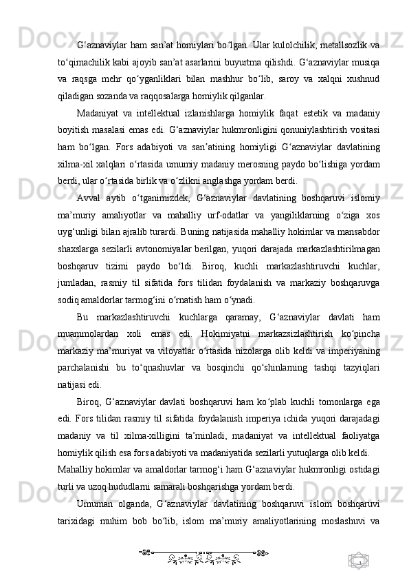 1  
   G‘aznaviylar  ham  san’at homiylari bo lgan. Ular  kulolchilik, metallsozlik vaʻ
to qimachilik kabi ajoyib san’at asarlarini buyurtma qilishdi. G‘aznaviylar musiqa	
ʻ
va   raqsga   mehr   qo yganliklari   bilan   mashhur   bo lib,   saroy   va   xalqni   xushnud	
ʻ ʻ
qiladigan sozanda va raqqosalarga homiylik qilganlar. 
Madaniyat   va   intellektual   izlanishlarga   homiylik   faqat   estetik   va   madaniy
boyitish masalasi  emas edi. G‘aznaviylar hukmronligini qonuniylashtirish vositasi
ham   bo lgan.   Fors   adabiyoti   va   san atining   homiyligi   G aznaviylar   davlatining	
ʻ ʼ ʻ
xilma-xil  xalqlari  o rtasida umumiy madaniy merosning paydo bo lishiga yordam	
ʻ ʻ
berdi, ular o rtasida birlik va o zlikni anglashga yordam berdi. 	
ʻ ʻ
Avval   aytib   o tganimizdek,   G‘aznaviylar   davlatining   boshqaruvi   islomiy	
ʻ
ma’muriy   amaliyotlar   va   mahalliy   urf-odatlar   va   yangiliklarning   o ziga   xos	
ʻ
uyg‘unligi bilan ajralib turardi. Buning natijasida mahalliy hokimlar va mansabdor
shaxslarga   sezilarli  avtonomiyalar   berilgan,   yuqori  darajada  markazlashtirilmagan
boshqaruv   tizimi   paydo   bo ldi.   Biroq,   kuchli   markazlashtiruvchi   kuchlar,	
ʻ
jumladan,   rasmiy   til   sifatida   fors   tilidan   foydalanish   va   markaziy   boshqaruvga
sodiq amaldorlar tarmog‘ini o rnatish ham o ynadi. 
ʻ ʻ
Bu   markazlashtiruvchi   kuchlarga   qaramay,   G‘aznaviylar   davlati   ham
muammolardan   xoli   emas   edi.   Hokimiyatni   markazsizlashtirish   ko pincha	
ʻ
markaziy   ma’muriyat   va   viloyatlar   o rtasida   nizolarga   olib   keldi   va   imperiyaning	
ʻ
parchalanishi   bu   to qnashuvlar   va   bosqinchi   qo shinlarning   tashqi   tazyiqlari	
ʻ ʻ
natijasi edi. 
Biroq,   G‘aznaviylar   davlati   boshqaruvi   ham   ko plab   kuchli   tomonlarga   ega	
ʻ
edi.   Fors   tilidan   rasmiy   til   sifatida   foydalanish   imperiya   ichida   yuqori   darajadagi
madaniy   va   til   xilma-xilligini   ta’minladi,   madaniyat   va   intellektual   faoliyatga
homiylik qilish esa fors adabiyoti va madaniyatida sezilarli yutuqlarga olib keldi. 
Mahalliy hokimlar va amaldorlar tarmog‘i ham G‘aznaviylar hukmronligi ostidagi
turli va uzoq hududlarni samarali boshqarishga yordam berdi. 
Umuman   olganda,   G‘aznaviylar   davlatining   boshqaruvi   islom   boshqaruvi
tarixidagi   muhim   bob   bo lib,   islom   ma’muriy   amaliyotlarining   moslashuvi   va	
ʻ
    
  