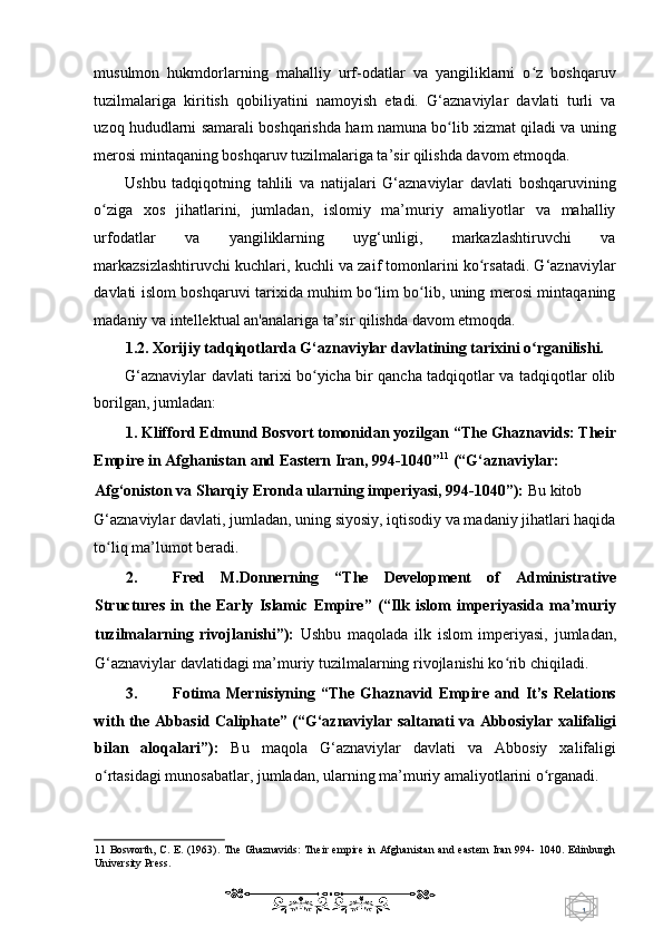 1  
   musulmon   hukmdorlarning   mahalliy   urf-odatlar   va   yangiliklarni   o z   boshqaruvʻ
tuzilmalariga   kiritish   qobiliyatini   namoyish   etadi.   G‘aznaviylar   davlati   turli   va
uzoq hududlarni samarali boshqarishda ham namuna bo lib xizmat qiladi va uning	
ʻ
merosi mintaqaning boshqaruv tuzilmalariga ta’sir qilishda davom etmoqda. 
Ushbu   tadqiqotning   tahlili   va   natijalari   G‘aznaviylar   davlati   boshqaruvining
o ziga   xos   jihatlarini,   jumladan,   islomiy   ma’muriy   amaliyotlar   va   mahalliy	
ʻ
urfodatlar   va   yangiliklarning   uyg‘unligi,   markazlashtiruvchi   va
markazsizlashtiruvchi kuchlari, kuchli va zaif tomonlarini ko rsatadi. G‘aznaviylar	
ʻ
davlati islom boshqaruvi tarixida muhim bo lim bo lib, uning merosi mintaqaning	
ʻ ʻ
madaniy va intellektual an'analariga ta’sir qilishda davom etmoqda.  
1.2. Xorijiy tadqiqotlarda G‘aznaviylar davlatining tarixini o rganilishi. 	
ʻ
G‘aznaviylar davlati tarixi bo yicha bir qancha tadqiqotlar va tadqiqotlar olib	
ʻ
borilgan, jumladan: 
1. Klifford Edmund Bosvort tomonidan yozilgan “The Ghaznavids: Their
Empire in Afghanistan and Eastern Iran, 994-1040” 11
 (“G‘aznaviylar: 
Afg‘oniston va Sharqiy Eronda ularning imperiyasi, 994-1040”):  Bu kitob 
G‘aznaviylar davlati, jumladan, uning siyosiy, iqtisodiy va madaniy jihatlari haqida
to liq ma’lumot beradi. 	
ʻ
2. Fred   M.Donnerning   “The   Development   of   Administrative
Structures   in   the   Early   Islamic   Empire”   (“Ilk   islom   imperiyasida   ma’muriy
tuzilmalarning   rivojlanishi”):   Ushbu   maqolada   ilk   islom   imperiyasi,   jumladan,
G‘aznaviylar davlatidagi ma’muriy tuzilmalarning rivojlanishi ko rib chiqiladi. 	
ʻ
3. Fotima   Mernisiyning   “The   Ghaznavid   Empire   and   It’s   Relations
with the Abbasid Caliphate” (“G‘aznaviylar saltanati va Abbosiylar xalifaligi
bilan   aloqalari”):   Bu   maqola   G‘aznaviylar   davlati   va   Abbosiy   xalifaligi
o rtasidagi munosabatlar, jumladan, ularning ma’muriy amaliyotlarini o rganadi. 	
ʻ ʻ
11   Bosworth,  C. E. (1963).  The  Ghaznavids:  Their empire  in Afghanistan and  eastern  Iran  994- 1040. Edinburgh
University Press. 
    
  