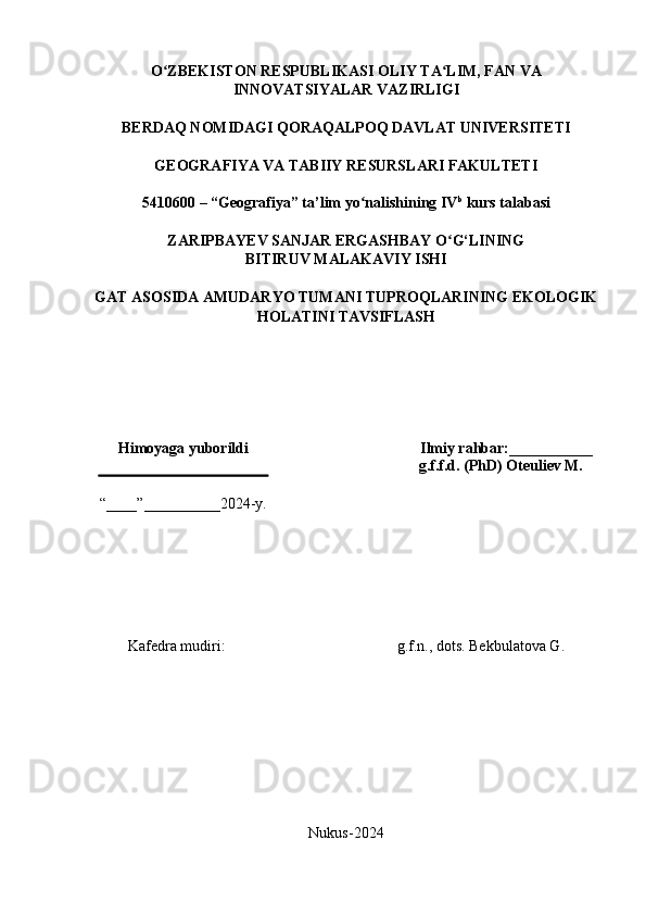 O ZBEKISTON RESPUBLIKASI OLIY TA LIM, FAN VAʻ ʻ
INNOVATSIYALAR VAZIRLIGI
BERDAQ NOMIDAGI QORAQALPOQ DAVLAT UNIVERSITETI
GEOGRAFIYA VA TABIIY RESURSLARI FAKULTETI
5410600 – “Geografiya” ta’lim yo nalishining IV	
ʻ b
 kurs talabasi
ZARIPBAYEV SANJAR ERGASHBAY O G‘LINING	
ʻ
BITIRUV MALAKAVIY ISHI
GAT ASOSIDA AMUDARYO TUMANI TUPROQLARINING EKOLOGIK
HOLATINI TAVSIFLASH
Himoyaga yuborildi Ilmiy rahbar:___________
“____”__________2024-y. g.f.f.d. (PhD) Oteuliev M.
Kafedra mudiri: g.f.n., dots. Bekbulatova G.
Nukus-2024
1