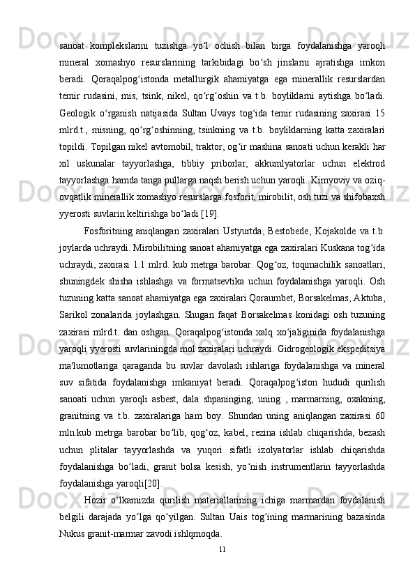 sanoat   komplekslarini   tuzishga   yo l   ochish   bilan   birga   foydalanishga   yaroqliʻ
mineral   xomashyo   resurslarining   tarkibidagi   bo sh   jinslarni   ajratishga   imkon	
ʻ
beradi.   Qoraqalpog istonda   metallurgik   ahamiyatga   ega   minerallik   resurslardan	
ʻ
temir   rudasini,   mis,   tsink,   nikel,   qo rg oshin   va   t.b.   boyliklarni   aytishga   bo ladi.	
ʻ ʻ ʻ
Geologik   o rganish   natijasida   Sultan   Uvays   tog ida   temir   rudasining   zaxirasi   15	
ʻ ʻ
mlrd.t.,   misning,   qo rg oshinning,   tsinkning   va   t.b.   boyliklarning   katta   zaxiralari	
ʻ ʻ
topildi. Topilgan nikel avtomobil, traktor, og ir mashina sanoati uchun kerakli har	
ʻ
xil   uskunalar   tayyorlashga,   tibbiy   priborlar,   akkumlyatorlar   uchun   elektrod
tayyorlashga hamda tanga pullarga naqsh berish uchun yaroqli. Kimyoviy va oziq-
ovqatlik minerallik xomashyo resurslarga fosforit, mirobilit, osh tuzi va shifobaxsh
yyerosti suvlarin keltirishga bo ladi [19].	
ʻ
Fosforitning   aniqlangan   zaxiralari   Ustyurtda,   Bestobede,   Kojakolde   va   t.b.
joylarda uchraydi. Mirobilitning sanoat ahamiyatga ega zaxiralari Kuskana tog ida	
ʻ
uchraydi, zaxirasi  1.1 mlrd. kub metrga barobar. Qog oz, toqimachilik sanoatlari,	
ʻ
shuningdek   shisha   ishlashga   va   formatsevtika   uchun   foydalanishga   yaroqli.   Osh
tuzuning katta sanoat ahamiyatga ega zaxiralari Qoraumbet, Borsakelmas, Aktuba,
Sarikol   zonalarida   joylashgan.   Shugan   faqat   Borsakelmas   konidagi   osh   tuzuning
zaxirasi   mlrd.t.   dan   oshgan.   Qoraqalpog istonda   xalq   xo jaliginida   foydalanishga	
ʻ ʻ
yaroqli yyerosti suvlariningda mol zaxiralari uchraydi. Gidrogeologik ekspeditsiya
ma'lumotlariga   qaraganda   bu   suvlar   davolash   ishlariga   foydalanishga   va   mineral
suv   sifatida   foydalanishga   imkaniyat   beradi.   Qoraqalpog iston   hududi   qurilish	
ʻ
sanoati   uchun   yaroqli   asbest,   dala   shpaninging,   uning   ,   marmarning,   oxakning,
granitning   va   t.b.   zaxiralariga   ham   boy.   Shundan   uning   aniqlangan   zaxirasi   60
mln.kub   metrga   barobar   bo lib,   qog oz,   kabel,   rezina   ishlab   chiqarishda,   bezash	
ʻ ʻ
uchun   plitalar   tayyorlashda   va   yuqori   sifatli   izolyatorlar   ishlab   chiqarishda
foydalanishga   bo ladi,   granit   bolsa   kesish,   yo nish   instrumentlarin   tayyorlashda	
ʻ ʻ
foydalanishga yaroqli[20].
Hozir   o lkamizda   qurilish   materiallarining   ichiga   marmardan   foydalanish	
ʻ
belgili   darajada   yo lga   qo yilgan.   Sultan   Uais   tog ining   marmarining   bazasinda	
ʻ ʻ ʻ
Nukus granit-marmar zavodi ishlqmoqda.
11 