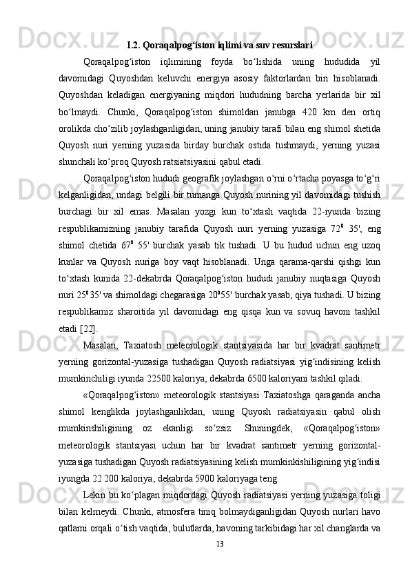 I.2. Qoraqalpog iston iqlimi va suv resurslariʻ
Qoraqalpog iston   iqlimining   foyda   bo lishida   uning   hududida   yil	
ʻ ʻ
davomidagi   Quyoshdan   keluvchi   energiya   asosiy   faktorlardan   biri   hisoblanadi.
Quyoshdan   keladigan   energiyaning   miqdori   hududning   barcha   yerlarida   bir   xil
bo lmaydi.   Chunki,   Qoraqalpog iston   shimoldan   janubga   420   km   den   ortiq	
ʻ ʻ
orolikda cho zilib joylashganligidan, uning janubiy tarafi bilan eng shimol shetida	
ʻ
Quyosh   nuri   yerning   yuzasida   birday   burchak   ostida   tushmaydi,   yerning   yuzasi
shunchali ko proq Quyosh ratsiatsiyasini qabul etadi.
ʻ
Qoraqalpog iston hududi geografik joylashgan o rni o rtacha poyasga to g ri	
ʻ ʻ ʻ ʻ ʻ
kelganligidan, undagi belgili bir tumanga Quyosh nurining yil davomidagi tushish
burchagi   bir   xil   emas.   Masalan   yozgi   kun   to xtash   vaqtida   22-iyunda   bizing	
ʻ
respublikamizning   janubiy   tarafida   Quyosh   nuri   yerning   yuzasiga   72 0
  35',   eng
shimol   chetida   67 0
  55'   burchak   yasab   tik   tushadi.   U   bu   hudud   uchun   eng   uzoq
kunlar   va   Quyosh   nuriga   boy   vaqt   hisoblanadi.   Unga   qarama-qarshi   qishgi   kun
to xtash   kunida   22-dekabrda   Qoraqalpog iston   hududi   janubiy   nuqtasiga   Quyosh	
ʻ ʻ
nuri 25 0
35' va shimoldagi chegarasiga 20 0
55' burchak yasab, qiya tushadi. U bizing
respublikamiz   sharoitida   yil   davomidagi   eng   qisqa   kun   va   sovuq   havoni   tashkil
etadi [22].
Masalan,   Taxiatosh   meteorologik   stantsiyasida   har   bir   kvadrat   santimetr
yerning   gorizontal-yuzasiga   tushadigan   Quyosh   radiatsiyasi   yig indisining   kelish	
ʻ
mumkinchiligi iyunda 22500 kaloriya, dekabrda 6500 kaloriyani tashkil qiladi.
«Qoraqalpog iston»   meteorologik   stantsiyasi   Taxiatoshga   qaraganda   ancha	
ʻ
shimol   kenglikda   joylashganlikdan,   uning   Quyosh   radiatsiyasin   qabul   olish
mumkinshiligining   oz   ekanligi   so zsiz.   Shuningdek,   «Qoraqalpog iston»	
ʻ ʻ
meteorologik   stantsiyasi   uchun   har   bir   kvadrat   santimetr   yerning   gorizontal-
yuzasiga tushadigan Quyosh radiatsiyasining kelish mumkinkishiligining yig indisi	
ʻ
iyungda 22 200 kaloriya, dekabrda 5900 kaloriyaga teng.
Lekin bu ko plagan miqdordagi Quyosh radiatsiyasi  yerning yuzasiga toligi	
ʻ
bilan kelmeydi. Chunki, atmosfera tiniq bolmaydiganligidan Quyosh nurlari havo
qatlami orqali o tish vaqtida, bulutlarda, havoning tarkibidagi har xil changlarda va	
ʻ
13 
