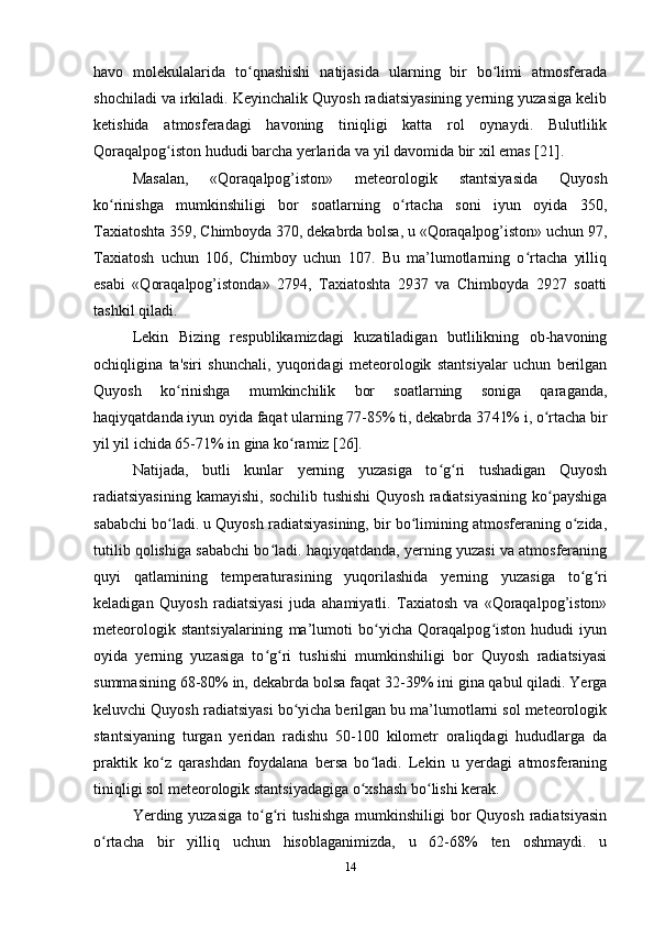 havo   molekulalarida   to qnashishi   natijasida   ularning   bir   bo limi   atmosferadaʻ ʻ
shochiladi va irkiladi. Keyinchalik Quyosh radiatsiyasining yerning yuzasiga kelib
ketishida   atmosferadagi   havoning   tiniqligi   katta   rol   oynaydi.   Bulutlilik
Qoraqalpog iston hududi barcha yerlarida va yil davomida bir xil emas [21].	
ʻ
Masalan,   «Qoraqalpog’iston»   meteorologik   stantsiyasida   Quyosh
ko rinishga   mumkinshiligi   bor   soatlarning   o rtacha   soni   iyun   oyida   350,	
ʻ ʻ
Taxiatoshta 359, Chimboyda 370, dekabrda bolsa, u «Qoraqalpog’iston» uchun 97,
Taxiatosh   uchun   106,   Chimboy   uchun   107.   Bu   ma’lumotlarning   o rtacha   yilliq	
ʻ
esabi   «Qoraqalpog’istonda»   2794,   Taxiatoshta   2937   va   Chimboyda   2927   soatti
tashkil qiladi.
Lekin   Bizing   respublikamizdagi   kuzatiladigan   butlilikning   ob-havoning
ochiqligina   ta'siri   shunchali,   yuqoridagi   meteorologik   stantsiyalar   uchun   berilgan
Quyosh   ko rinishga   mumkinchilik   bor   soatlarning   soniga   qaraganda,	
ʻ
haqiyqatdanda iyun oyida faqat ularning 77-85% ti, dekabrda 37 41% i, o rtacha bir	
ʻ
yil yil ichida 65-71% in gina ko ramiz [26].	
ʻ
Natijada,   butli   kunlar   yerning   yuzasiga   to g ri   tushadigan   Quyosh	
ʻ ʻ
radiatsiyasining  kamayishi,  sochilib tushishi  Quyosh  radiatsiyasining  ko payshiga	
ʻ
sababchi bo ladi. u Quyosh radiatsiyasining, bir bo limining atmosferaning o zida,	
ʻ ʻ ʻ
tutilib qolishiga sababchi bo ladi. haqiyqatdanda, yerning yuzasi va atmosferaning	
ʻ
quyi   qatlamining   temperaturasining   yuqorilashida   yerning   yuzasiga   to g ri	
ʻ ʻ
keladigan   Quyosh   radiatsiyasi   juda   ahamiyatli.   Taxiatosh   va   «Qoraqalpog’iston»
meteorologik   stantsiyalarining   ma’lumoti   bo yicha   Qoraqalpog iston   hududi   iyun	
ʻ ʻ
oyida   yerning   yuzasiga   to g ri   tushishi   mumkinshiligi   bor   Quyosh   radiatsiyasi	
ʻ ʻ
summasining 68-80% in, dekabrda bolsa faqat 32 -39% ini gina qabul qiladi. Yerga
keluvchi Quyosh radiatsiyasi bo yicha berilgan bu ma’lumotlarni sol meteorologik	
ʻ
stantsiyaning   turgan   yeridan   radishu   50-100   kilometr   oraliqdagi   hududlarga   da
praktik   ko z   qarashdan   foydalana   bersa   bo ladi.   Lekin   u   yerdagi   atmosferaning	
ʻ ʻ
tiniqligi sol meteorologik stantsiyadagiga o xshash bo lishi kerak.	
ʻ ʻ
Yerding yuzasiga to g ri  tushishga  mumkinshiligi bor  Quyosh radiatsiyasin	
ʻ ʻ
o rtacha   bir   yilliq   uchun   hisoblaganimizda,   u   62-68%   ten   oshmaydi.   u	
ʻ
14 
