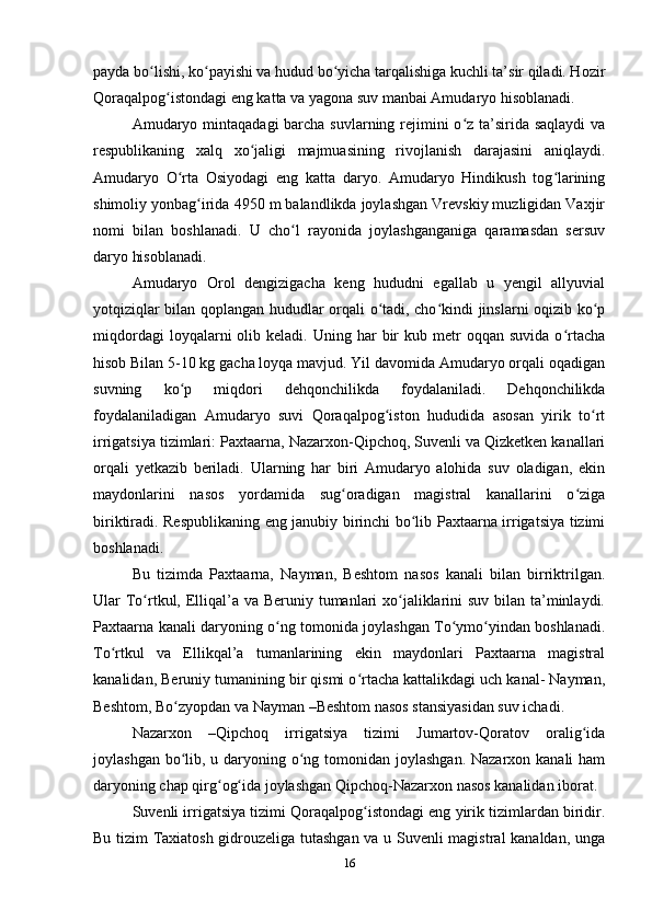payda bo lishi, ko payishi va hudud bo yicha tarqalishiga kuchli ta’sir qiladi. Hozirʻ ʻ ʻ
Qoraqalpog istondagi eng katta va yagona suv manbai Amudaryo hisoblanadi. 	
ʻ
Amudaryo mintaqadagi  barcha suvlarning rejimini  o z ta’sirida saqlaydi  va	
ʻ
respublikaning   xalq   xo jaligi   majmuasining   rivojlanish   darajasini   aniqlaydi.	
ʻ
Amudaryo   O rta   Osiyodagi   eng   katta   daryo.   Amudaryo   Hindikush   tog larining	
ʻ ʻ
shimoliy yonbag irida 4950 m balandlikda joylashgan Vrevskiy muzligidan Vaxjir	
ʻ
nomi   bilan   boshlanadi.   U   cho l   rayonida   joylashganganiga   qaramasdan   sersuv	
ʻ
daryo hisoblanadi. 
Amudaryo   Orol   dengizigacha   keng   hududni   egallab   u   yengil   allyuvial
yotqiziqlar bilan qoplangan hududlar orqali o tadi, cho kindi jinslarni oqizib ko p	
ʻ ʻ ʻ
miqdordagi  loyqalarni   olib  keladi.  Uning  har   bir  kub  metr   oqqan  suvida   o rtacha	
ʻ
hisob Bilan 5-10 kg gacha loyqa mavjud. Yil davomida Amudaryo orqali oqadigan
suvning   ko p   miqdori   dehqonchilikda   foydalaniladi.   Dehqonchilikda	
ʻ
foydalaniladigan   Amudaryo   suvi   Qoraqalpog iston   hududida   asosan   yirik   to rt	
ʻ ʻ
irrigatsiya tizimlari: Paxtaarna, Nazarxon-Qipchoq, Suvenli va Qizketken kanallari
orqali   yetkazib   beriladi.   Ularning   har   biri   Amudaryo   alohida   suv   oladigan,   ekin
maydonlarini   nasos   yordamida   sug oradigan   magistral   kanallarini   o ziga	
ʻ ʻ
biriktiradi. Respublikaning eng janubiy birinchi bo lib Paxtaarna irrigatsiya tizimi	
ʻ
boshlanadi. 
Bu   tizimda   Paxtaarna,   Nayman,   Beshtom   nasos   kanali   bilan   birriktrilgan.
Ular To rtkul, Elliqal’a va Beruniy tumanlari  xo jaliklarini suv bilan ta’minlaydi.	
ʻ ʻ
Paxtaarna kanali daryoning o ng tomonida joylashgan To ymo yindan boshlanadi.	
ʻ ʻ ʻ
To rtkul   va   Ellikqal’a   tumanlarining   ekin   maydonlari   Paxtaarna   magistral	
ʻ
kanalidan, Beruniy tumanining bir qismi o rtacha kattalikdagi uch kanal- Nayman,	
ʻ
Beshtom, Bo zyopdan va Nayman –Beshtom nasos stansiyasidan suv ichadi.	
ʻ
Nazarxon   –Qipchoq   irrigatsiya   tizimi   Jumartov-Qoratov   oralig ida	
ʻ
joylashgan bo lib, u daryoning o ng tomonidan joylashgan. Nazarxon kanali  ham	
ʻ ʻ
daryoning chap qirg og ida joylashgan Qipchoq-Nazarxon nasos kanalidan iborat. 	
ʻ ʻ
Suvenli irrigatsiya tizimi Qoraqalpog istondagi eng yirik tizimlardan biridir.	
ʻ
Bu tizim Taxiatosh gidrouzeliga tutashgan va u Suvenli magistral kanaldan, unga
16