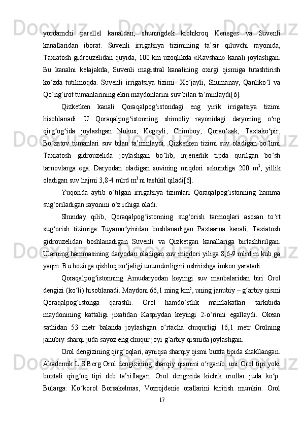 yordamchi   parellel   kanaldan,   shuningdek   kichikroq   Keneges   va   Suvenli
kanallaridan   iborat.   Suvenli   irrigatsiya   tizimining   ta’sir   qiluvchi   rayonida,
Taxiatosh  gidrouzelidan  quyida, 100 km  uzoqlikda «Ravshan»  kanali  joylashgan.
Bu   kanalni   kelajakda,   Suvenli   magistral   kanalining   oxirgi   qismiga   tutashtirish
ko zda   tutilmoqda.   Suvenli   irrigatsiya   tizimi-   Xo jayli,   Shumanay,   Qanliko l   vaʻ ʻ ʻ
Qo ng irot tumanlarining ekin maydonlarini suv bilan ta’minlaydi[6].
ʻ ʻ
Qizketken   kanali   Qoraqalpog istondagi   eng   yirik   irrigatsiya   tizimi	
ʻ
hisoblanadi.   U   Qoraqalpog istonning   shimoliy   rayonidagi   daryoning   o ng	
ʻ ʻ
qirg og ida   joylashgan   Nukus,   Kegeyli,   Chimboy,   Qorao zak,   Taxtako pir,	
ʻ ʻ ʻ ʻ
Bo zatov   tumanlari   suv   bilan   ta’minlaydi.   Qizketken   tizimi   suv   oladigan   bo limi
ʻ ʻ
Taxiatosh   gidrouzelida   joylashgan   bo lib,   injenerlik   tipda   qurilgan   bo sh	
ʻ ʻ
tarnovlarga   ega.   Daryodan   oladigan   suvining   miqdori   sekundiga   200   m 3
,   yillik
oladigan suv hajmi 3,8-4 mlrd m 3 
ni tashkil qiladi[6].  
Yuqorida   aytib   o tilgan   irrigatsiya   tizimlari   Qoraqalpog istonning   hamma	
ʻ ʻ
sug oriladigan rayonini o z ichiga oladi. 	
ʻ ʻ
Shunday   qilib,   Qoraqalpog istonning   sug orish   tarmoqlari   asosan   to rt	
ʻ ʻ ʻ
sug orish   tizimiga   Tuyamo yinidan   boshlanadigan   Paxtaarna   kanali,   Taxiatosh	
ʻ ʻ
gidrouzelidan   boshlanadigan   Suvenli   va   Qizketgan   kanallariga   birlashtirilgan.
Ularning hammasining daryodan oladigan suv miqdori yiliga 8,6-9 mlrd m kub ga
yaqin. Bu hozirga qishloq xo jaligi unumdorligini oshirishga imkon yaratadi.	
ʻ
Qoraqalpog istonning   Amudaryodan   keyingi   suv   manbalaridan   biri   Orol	
ʻ
dengizi (ko li) hisoblanadi. Maydoni 66,1 ming km	
ʻ 2
, uning janubiy – g arbiy qismi	ʻ
Qoraqalpog istonga   qarashli.   Orol   hamdo stlik   mamlakatlari   tarkibida	
ʻ ʻ
maydonining   kattaligi   jixatidan   Kaspiydan   keyingi   2-o rinni   egallaydi.   Okean	
ʻ
sathidan   53   metr   balanda   joylashgan   o rtacha   chuqurligi   16,1   metr   Orolning	
ʻ
janubiy-sharqi juda sayoz eng chuqur joyi g arbiy qismida joylashgan.
ʻ
Orol dengizining qirg oqlari, ayniqsa sharqiy qismi buxta tipida shakllangan.	
ʻ
Akademik L.S.Berg Orol dengizining sharqiy qismini o rganib, uni Orol tipi yoki	
ʻ
buxtali   qirg oq   tipi   deb   ta’riflagan.   Orol   dengizida   kichik   orollar   juda   ko p.	
ʻ ʻ
Bularga:   Ko korol   Borsakelmas,   Vozrojdenie   orallarini   kiritish   mumkin.   Orol
ʻ
17 