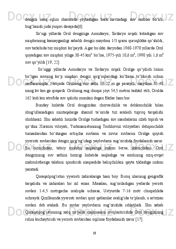 dengizi   issiq   iqlim   sharoitida   joylashgan   berk   havzadagi   suv   ombori   bo lib,ʻ
bug lanish juda yuqori darajada[6].	
ʻ
So ngi   yillarda   Orol   dengiziga   Amudaryo,   Sirdaryo   orqali   keladigan   suv	
ʻ
miqdorining kamayganligi sababli dengiz maydoni 1/3 qismi quruqlikka qo shildi,	
ʻ
suv tarkibida tuz miqdori ko paydi. Agar bu ikki daryodan 1960-1970 yillarda Orol	
ʻ
quyadigan suv miqdori yiliga 30-45 km 3 
 bo lsa, 1975-yili 10,6 m	
ʻ 3
, 1990 yili 1,6 m 3
suv qo yildi [19; 22].	
ʻ
  So nggi   yillarda   Amudaryo   va   Sirdaryo   orqali   Orolga   qo yilish   lozim	
ʻ ʻ
bo lgan   suvning   ko p   miqdori   dengiz   qirg oqlaridagi   ko llarni   to ldirish   uchun	
ʻ ʻ ʻ ʻ ʻ
sarflanmoqda.   Natijada   Orolning   suv   sathi   19-22   m   ga   pasayib,   maydoni   35-40
ming kv km ga qisqardi. Orolning eng chuqur joyi 54,5 metrni tashkil etib, Orolda
162 kub km atrofida suv qolishi mumkin degan fikrlar ham bor. 
Bunday   holatda   Orol   dengizidan   chorvachilik   va   dehkonchilik   bilan
shug ullanadigan   mintaqalarga   shamol   ta’sirida   tuz   aralash   tuproq   tarqalishi	
ʻ
shubhasiz. Shu sababli hozirda Orolga tushadigan suv manbalarini izlab topish va
qo shni   Xorazm   viloyati,   Turkmanistonning   Toshhovuz   viloyatlari   dehqonchilik	
ʻ
tumanlaridan   bo shagan   ortiqcha   suvlarni   va   zovur   suvlarini   Orolga   quyish	
ʻ
yyerosti suvlaridan dengiz qirg og idagi yaylovlarni sug orishda foydalanish zarur.	
ʻ ʻ ʻ
Bu   birinchidan,   tabiiy   muhitni   saqlashga   imkon   bersa,   ikkinchidan:   Orol
dengizining   suv   sathini   hozirgi   holatida   saqlashga   va   axolining   oziq-ovqat
mahsulotlariga   talabini   qondirish   maqsadida   baliqchilikni   qayta   tiklashga   imkon
yaratadi.
Qoraqalpog iston   yyerosti   zahiralariga   ham   boy.   Biroq   ularning   geografik	
ʻ
tarqalishi   va   zahiralari   bir   xil   emas.   Masalan,   sug oriladigan   yerlarda   yerosti	
ʻ
suvlari   1-4,5   metrgacha   oraliqda   uchrasa,   Ustyurtda   7-16   metr   chuqurlikda
uchraydi Qizilkumda yyerosti suvlari quyi qatlamlar oralig ida to planib, u artezian	
ʻ ʻ
suvlari   deb   ataladi.   Bu   suvlar   yaylovlarni   sug orishda   ishlatiladi.   Shu   sabab	
ʻ
Qoraqalpog istonning   xalq   xo jalik   majmuasini   rivojlantirishda   Orol   dengizining	
ʻ ʻ
rolini kuchaytirish va yerosti suvlaridan oqilona foydalanish zarur [17]. 
18 