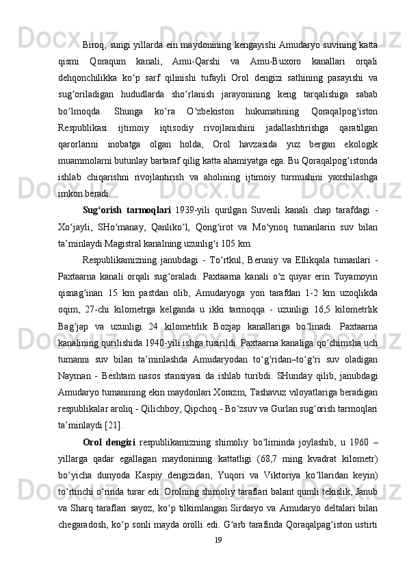 Biroq, sungi yillarda ein maydonining kengayishi Amudaryo suvining katta
qismi   Qoraqum   kanali,   Amu-Qarshi   va   Amu-Buxoro   kanallari   orqali
dehqonchilikka   ko p   sarf   qilinishi   tufayli   Orol   dengizi   sathining   pasayishi   vaʻ
sug oriladigan   hududlarda   sho rlanish   jarayonining   keng   tarqalishiga   sabab	
ʻ ʻ
bo lmoqda.   Shunga   ko ra   O zbekiston   hukumatining   Qoraqalpog iston
ʻ ʻ ʻ ʻ
Respublikasi   ijtimoiy   iqtisodiy   rivojlanishini   jadallashtirishga   qaratilgan
qarorlarini   inobatga   olgan   holda,   Orol   havzasida   yuz   bergan   ekologik
muammolarni butunlay bartaraf qilig katta ahamiyatga ega. Bu Qoraqalpog istonda	
ʻ
ishlab   chiqarishni   rivojlantirish   va   aholining   ijtimoiy   turmushini   yaxshilashga
imkon beradi.
Sug orish   tarmoqlari	
ʻ  
1939-yili   qurilgan   Suvenli   kanali   chap   tarafdagi   -
Xo jayli,   SHo manay,   Qanliko l,   Qong irot   va   Mo ynoq   tumanlarin   suv   bilan	
ʻ ʻ ʻ ʻ ʻ
ta’minlaydi Magistral kanalning uzunlig i 105 km.	
ʻ
Respublikamizning   janubdagi   -   To rtkul,   Beruniy   va   Ellikqala   tumanlari   -	
ʻ
Paxtaarna   kanali   orqali   sug oraladi.   Paxtaarna   kanali   o z   quyar   erin   Tuyamoyin	
ʻ ʻ
qisnag inan   15   km   pastdan   olib,   Amudaryoga   yon   tarafdan   1-2   km   uzoqlikda	
ʻ
oqim,   27-chi   kilometrga   kelganda   u   ikki   tarmoqqa   -   uzunligi   16,5   kilometrlik
Bag jap   va   uzunligi   24   kilometrlik   Bozjap   kanallariga   bo linadi.   Paxtaarna	
ʻ ʻ
kanalining qurilishida 1940-yili ishga tusirildi. Paxtaarna kanaliga qo chimsha uch	
ʻ
tumanni   suv   bilan   ta’minlashda   Amudaryodan   to g ridan–to g ri   suv   oladigan	
ʻ ʻ ʻ ʻ
Nayman   -   Beshtam   nasos   stansiyasi   da   ishlab   turibdi.   SHunday   qilib,   janubdagi
Amudaryo tumanining ekin maydonlari Xorazm, Tashavuz viloyatlariga beradigan
respublikalar aroliq - Qilichboy, Qipchoq - Bo zsuv va Gurlan sug orish tarmoqlari	
ʻ ʻ
ta’minlaydi [21]. 
Orol   dengizi   respublikamizning   shimoliy   bo liminda   joylashib,   u   1960   –	
ʻ
yillarga   qadar   egallagan   maydonining   kattatligi   (68,7   ming   kvadrat   kilometr)
bo yicha   dunyoda   Kaspiy   dengizidan,   Yuqori   va   Viktoriya   ko llaridan   keyin)	
ʻ ʻ
to rtinchi o rinda turar edi. Orolning shimoliy taraflari balant qumli tekislik, Janub
ʻ ʻ
va  Sharq   taraflari   sayoz ,  ko p  tilkimlangan   Sirdaryo  va   Amudaryo  deltalari   bilan	
ʻ
chegaradosh, ko p sonli mayda orolli edi. G arb tarafinda Qoraqalpag iston ustirti	
ʻ ʻ ʻ
19 