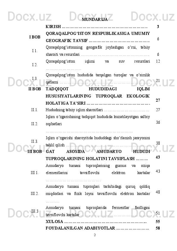 MUNDARIJA
KIRISH …………………………………………………….. 3
I BOB QORAQALPOG ISTON   RESPUBLIKASIGA   UMUMIYʻ
GEOGRAFIK TAVSIF …………………………………….. 6
I.1. Qoraqalpog istonning   geografik   joylashgan   o rni,   tabiiy	
ʻ ʻ
sharoiti va resurslari ………………………………………….. 6
I.2. Qoraqalpog iston   iqlimi   va   suv   resurslari
ʻ
…………………….. 12
I.3. Qoraqalpog iston   hududida   tarqalgan   turoqlar   va   o simlik
ʻ ʻ
qatlami ………………………………………………………... 21
II BOB TADQIQOT   HUDUDIDAGI   IQLIM
HUSUSIYATLARINING   TUPROQLAR   EKOLOGIK
HOLATIGA TA’SIRI ………………………………………. 27
II.1. Hududning tabiiy iqlim sharoitlari …………………………… 27
II.2. Iqlim   o zgarishining   tadqiqot   hududida   kuzatilayotgan   salbiy	
ʻ
oqibatlari
……………………………………………………… 36
II.3. Iqlim  o zgarishi sharoyitida hududdagi  sho rlanish jarayonini
ʻ ʻ
tahlil qilish ……………………………………………………. 38
III BOB GAT   ASOSIDA   AMUDARYO   HUDUDI
TUPROQLARINING HOLATINI TAVSIFLASH ……… 43
III.1. Amudaryo   tumani   tuproqlarining   gumus   va   oziqa
elementlarini   tavsiflovchi   elektron   kartalar
…………………………………. 43
III.2. Amudaryo   tumani   tuproqlari   tarkibidagi   quruq   qoldiq
miqdorlari   va   fizik   loyni   tavsiflovchi   elektron   kartalar
………. 48
III.3 Amudaryo   tumani   tuproqlarida   fermentlar   faolligini
tavsiflovchi kartalar …………………………………………... 51
XULOSA …………………………………………………... 55
FOYDALANILGAN ADABIYOTLAR …………………… 58
2 