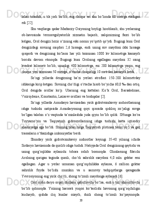 bilan  tutashib,   u   tik  jorli   bo lib,   eng  chuqur   eri   shu   bo limda   68  metrga   etadiganʻ ʻ
edi [22].
Shu vaqtlarga qadar Markaziy Osiyoning boyligi hisoblanib, shu yerlarning
ob-havosinda   termoregulyatorlik   xizmatin   bajarib,   xalqimizning   faxri   bo lib	
ʻ
kelgan, Orol dengizi hozir o zining eski nomin yo qotib qo ydi. Bugingi kuni Orol	
ʻ ʻ ʻ
dengizidagi   suvning   miqdori   2,6   hissaga,   endi   uning   suv   maydoni   ikki   hissaga
qisqardi   va   dengizning   ko lami   har   yili   taxminan   1000   kv   kilometrga   kamayib
ʻ
borishi   davom   etmoqda.   Bugingi   kuni   Orolning   egallagan   maydoni   32   ming
kvadrat   kilometr   bo lib,   uzunligi   400   kilometrga,   eni   200   kilometrga   yaqin,   eng	
ʻ
chuqur yeri taxminan 50 metrga, o rtacha chuqurligi 10 metrdan kamayib ketdi.	
ʻ
So ngi   yillarda   dengizning   ba’zi   yerlari   atroflari   150-	
ʻ 200   kilometrday
ishkariga kirip ketgan. Suvning cho rligi o rtacha hisob bo yicha 60,0 	
ʻ ʻ ʻ ‰  dan ortiq.
Orol   dengida   orollar   ko p.   Ularning   eng   kattalari   Ko k   Orol,   Barsakelmas,	
ʻ ʻ
Vozrojdenie, Konstantin, Lazarev orollari va boshqalar [2].
So ngi  yillarda  Amudaryo  havzasidan   yirik  gidrotexnikaviy   inshootlarining	
ʻ
ishga   tushishi   natijasida   Amudaryoning   quyi   qismida   qishloq   xo jaligi   suvga	
ʻ
bo lgan   talabin   o z   vaqtinda   ta’minlashda   juda   qiyin   bo lib   qoldi.   SHunga   ko ra	
ʻ ʻ ʻ ʻ
Tuyyamo yin   va   Taqiyatosh   gidrouzellarining   ishga   tushishi   katta   iqtisodiy	
ʻ
ahamiyatga ega bo ldi. Shuning bilan birga Taqiyatosh plotinasi temir yo l va gaz	
ʻ ʻ
trassalarin o tkazishga imkoniyatlar berdi.	
ʻ
Shunday   yirik   gidrotexnikaviy   inshootlar   keyingi   35-40   yilning   ichida
Sirdaryo havzasinda da qurilib ishga tushdi. Natiyjada Orol dengizining qaytishi va
uning   qurg oqlikka   aylanishi   tobora   oshib   bormoqda.   Olimlarning   fikrichi
ʻ
Arolning   qurigan   taginda   qumli,   cho rli   sahrolik   maydoni   4,0   mln.   gektar   erni	
ʻ
egallagan.   Agar   u   yerlar   umuman   qurg oqchilikka   aylansa,   6   million   gektar	
ʻ
sahrolik   foyda   bo lishi   mumkin   va   u   samoviy   tadqiqotlarga   qaraganda	
ʻ
Yevrosiyoning eng yirik cho rli, shong to zonli maydonga aylanadi [6]. 	
ʻ ʻ
Orol oldin daryo orqali duzlarni qabullovchi bo lsa, endi u tuz tshimoltuvchi	
ʻ
bo lib   qolmoqda.   Yozning   harorati   yuqori   ko tarilishi   havoning   qurg oqchiligin	
ʻ ʻ ʻ
kuchayib,   qishda   iliq   kunlar   ozayib,   duzli   shong   to zonli   ko paymoqda.	
ʻ ʻ
20 