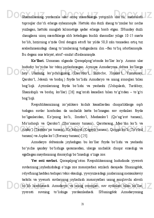 Shamollarning   yordamila   ular   uzoq   masofalarga   yotqizilib   cho rli,   mahsulotliʻ
tuproqlar cho rli erlarga oylanmoqda. Hattoki shu duzli shang to zonlar bir necha	
ʻ ʻ
yuzlagan,   hattoki   minglab   kilometrga   qadar   erlarga   borib   etgan.   SHunday   duzli
changlarni   uzoq   masofalarga   olib   ketadigan   kuchli   shamollar   yiliga   10-15   marta
bo lib,  hozirning  o zida   Orol  dengizi  atrofi   bir  yilda  50,0  mln  tonnadan  ortiq  tuz	
ʻ ʻ
aralashmasindagi   chang   to zonlarning   tushganlarni   ilm   –fan   to liq   isbotlamoqda.	
ʻ ʻ
Bu degani ona tabiyat, atrof –muhit ifloslanmoqda. 
Ko llari.	
ʻ   Umuman   olganda   Qoraqalpog istonda   ko llar   ko p.   Ammo   ular	ʻ ʻ ʻ
hududiy   bo yicha   bir   tekis   joylashmagan.   Ayniqsa   Amudaryoni   deltasi   ko llarga	
ʻ ʻ
boy.   Ularning   ko pchiligining   (Dao itko l,   Sudoche,   Xojako l,   Yomonsay,	
ʻ ʻ ʻ ʻ
Qaroko l,   Jekenli   va   boshq.)   foyda   bo lishi   Amudaryo   va   uning   irmoqlari   bilan	
ʻ ʻ
bog liqli.   Ayrimlarining   foyda   bo lishi   va   yashashi   (Ushqulash,   Turdiboy,	
ʻ ʻ
Shanishqili   va   boshq.   ko llar)   [26]   sug orish   kanallari   bilan   to g ridan   –   to g ri	
ʻ ʻ ʻ ʻ ʻ ʻ
bog liqli.	
ʻ
Respublikamizning   xo jalikaro   kichik   kanallardan   chuqurliklarga   oqib	
ʻ
tushgan   suvlar   hisobidan   da   unchalik   katta   bo lmagan   suv   oydinlari   foyda	
ʻ
bo lganlaridan,   Ko pning   ko li,   Ilmeko l,   Mashanko l   (Qo ng irot   tumani),	
ʻ ʻ ʻ ʻ ʻ ʻ ʻ
Mo nshoqli   va   Qaroko l   (Sho manoy   tumani),   Qarotarang,   Mao din   ko li   va
ʻ ʻ ʻ ʻ ʻ
Atako l (Taxtako pir tumani), Ko kshiyel (Kegeyli tumani), Qirqqiz ko li (To rtkul	
ʻ ʻ ʻ ʻ ʻ
tumani) va Aqsha ko l (Beruniy tumani) [25].	
ʻ
Amudaryo   deltasinda   joylashgan   bu   ko llar   foyda   bo lishi   va   yashashi	
ʻ ʻ
bo yicha   qanday   bo lishiga   qaramasdan,   ularga   unchalik   chuqur   emasligi   va	
ʻ ʻ
egallagan maydonining doimiyligi bo lmasligi o ziga xos.  	
ʻ ʻ
Yer   osti   suvlari.   Qoraqalpog iston   Respublikasining   hududinda   yyerosti
ʻ
suvlarining joylashishdagi o ziga xos xususiyatlari sezilarli darajada. Shuningdek,	
ʻ
relyefining haddan tashqari tekis ekanligi, yyeryuzasidagi jinslarining mexanikaviy
tarkibi   va   yyerusti   suvlarining   joylashish   xususiyatlari   uning   aniqlovchi   ahvoli
bo lib   hisoblanadi.   Amudaryo   va   uning   irmoqlari,   suv   oydinlari   bilan   ko llar,	
ʻ ʻ
yyerosti   suvning   to lishiga   yordamlashadi.   SHuningdek   Amudaryoning	
ʻ
21 