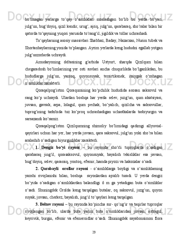 bo lmagan   yerlarga   to qay   o simliklari   moslashgan   bo lib   bu   yerda   bo yan,ʻ ʻ ʻ ʻ ʻ
julg un, bug doyiq, qizil kendir, urug , ajriq, julg un, qarabaraq, sho ralar bilan bir
ʻ ʻ ʻ ʻ ʻ
qatorda to qayning yuqori yarusida to rang il, jigildik va tollar uchrashadi.	
ʻ ʻ ʻ
To qaylarning asosiy massivlari Shabbaz, Baday, Nazarxan, Nurim tubek va
ʻ
Shortanbaylarning yonida to plangan. Ayrim yerlarda keng hududni egallab yotgan	
ʻ
julg unzorlarda uchraydi.	
ʻ
Amudaryoning   deltasining   g arbida   Ustyurt,   sharqda   Qizilqum   bilan	
ʻ
chegaradosh   bo limlarining   yer   osti   suvlari   ancha   chuqurlikda   bo lganlikdan,   bu	
ʻ ʻ
hududlarga   julg un,   yantoq,   quyonsuyak,   temirtikenek,   itsiygak   o xshagan
ʻ ʻ
o simliklar xarakterli.	
ʻ
Qoraqalpog iston   Qoraqumining   ko pchilik   hududida   asosan   saksovul   va	
ʻ ʻ
rang   ko p   uchraydi.   Ulardan   boshqa   har   yerda   selev,   juzg un,   qum   akatsiyasi,	
ʻ ʻ
juvsan,   gavrak,   arpa,   lolagul,   qum   pechak,   bo yalich,   qizilcha   va   saksovullar,	
ʻ
tuprog ining   tarkibida   tuz   ko proq   uchrashadigan   uchastkalarda   tasbiyurgin   va	
ʻ ʻ
sarsazandi ko ramiz.	
ʻ
Qoraqalpog iston   Qizilqumning   shimoliy   bo limidagi   qadimgi   allyuvial-	
ʻ ʻ
qayirlari uchun har yer, har yerda juvsan, qara saksovul, julg un yoki sho ra bilan	
ʻ ʻ
aralashib o sadigan biyurginliklar xarakterli.	
ʻ
1.   Dengiz   bo yi   rayoni  	
ʻ –   bu   rayonda   sho rli   tuproqlarda   o sadigan	ʻ ʻ
qarabaraq   jing il,   qorasaksovul,   quyonsuyak,   bayalish   tekisliklar   esa   javsan,	
ʻ
bug doyiq, selev, qaramiq, yontoq, efemir, hamda piyozi va hakozalar o sadi. 	
ʻ ʻ
2.   Qarabayli     orollar   rayoni   -   o simliklarga   boyligi   va   o simliklarning	
ʻ ʻ
yaxshi   rivojlanishi   bilan,   boshqa     rayonlardan   ajralib   turadi.   U   yerda   dengiz
bo yida   o sadigan   o simliklardan   balandligi   6   m   ga   yetadigan   buta   o simliklar	
ʻ ʻ ʻ ʻ
o sadi.   Shuningdek   Orolda   keng   tarqalgan   butalar,   oq   saksovul,   juzg un,   quyon
ʻ ʻ
suyak, juvsan, cherkez, bayalish, jing il to qaylari keng tarqalgan. 	
ʻ ʻ
3. Beltov rayoni –   bu rayonda ko pincha sur- qo ng ir va taqirlar tuproqlar	
ʻ ʻ ʻ
rivojlangan   bo lib,   ularda   buta   yarim   buta   o simliklaridan   juvsan,   astragul,	
ʻ ʻ
keyrivik,   burgin,   efemir   va   efemeroidlar   o sadi.   Shuningdek   sayabonsimon   flora	
ʻ
23