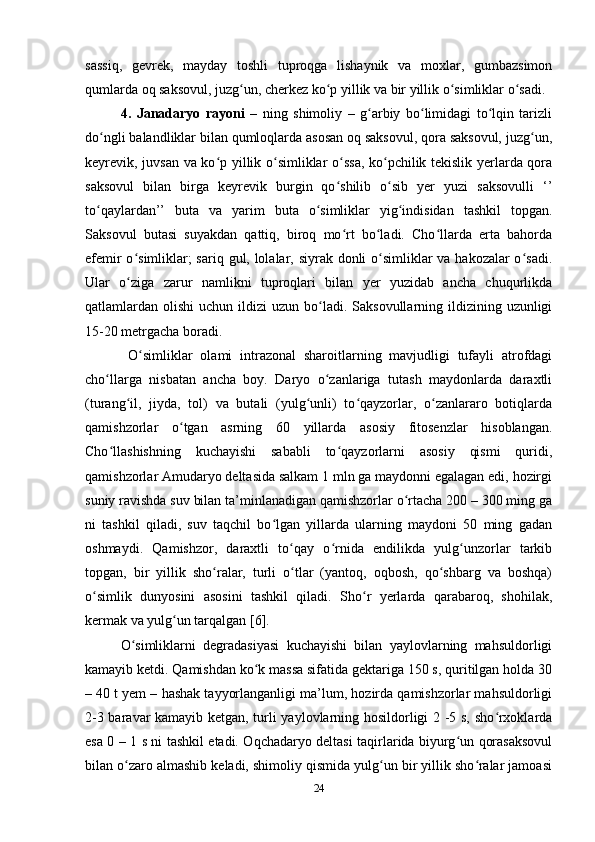 sassiq,   gevrek,   mayday   toshli   tuproqga   lishaynik   va   moxlar,   gumbazsimon
qumlarda oq saksovul, juzg un, cherkez ko p yillik va bir yillik o simliklar o sadi. ʻ ʻ ʻ ʻ
4.   Janadaryo   rayoni   –   ning   shimoliy   –   g arbiy   bo limidagi   to lqin   tarizli	
ʻ ʻ ʻ
do ngli balandliklar bilan qumloqlarda asosan oq saksovul, qora saksovul, juzg un,	
ʻ ʻ
keyrevik, juvsan va ko p yillik o simliklar o ssa, ko pchilik tekislik yerlarda qora	
ʻ ʻ ʻ ʻ
saksovul   bilan   birga   keyrevik   burgin   qo shilib   o sib   yer   yuzi   saksovulli   ‘’	
ʻ ʻ
to qaylardan’’   buta   va   yarim   buta   o simliklar   yig indisidan   tashkil   topgan.	
ʻ ʻ ʻ
Saksovul   butasi   suyakdan   qattiq,   biroq   mo rt   bo ladi.   Cho llarda   erta   bahorda	
ʻ ʻ ʻ
efemir  o simliklar;  sariq gul, lolalar, siyrak donli  o simliklar va hakozalar o sadi.	
ʻ ʻ ʻ
Ular   o ziga   zarur   namlikni   tuproqlari   bilan   yer   yuzidab   ancha   chuqurlikda
ʻ
qatlamlardan olishi   uchun  ildizi   uzun  bo ladi.  Saksovullarning ildizining uzunligi	
ʻ
15-20 metrgacha boradi. 
  O simliklar   olami   intrazonal   sharoitlarning   mavjudligi   tufayli   atrofdagi	
ʻ
cho llarga   nisbatan   ancha   boy.   Daryo   o zanlariga   tutash   maydonlarda   daraxtli	
ʻ ʻ
(turang il,   jiyda,   tol)   va   butali   (yulg unli)   to qayzorlar,   o zanlararo   botiqlarda	
ʻ ʻ ʻ ʻ
qamishzorlar   o tgan   asrning   60   yillarda   asosiy   fitosenzlar   hisoblangan.	
ʻ
Cho llashishning   kuchayishi   sababli   to qayzorlarni   asosiy   qismi   quridi,	
ʻ ʻ
qamishzorlar Amudaryo deltasida salkam 1 mln ga maydonni egalagan edi, hozirgi
suniy ravishda suv bilan ta’minlanadigan qamishzorlar o rtacha 200 – 300 ming ga	
ʻ
ni   tashkil   qiladi,   suv   taqchil   bo lgan   yillarda   ularning   maydoni   50   ming   gadan	
ʻ
oshmaydi.   Qamishzor,   daraxtli   to qay   o rnida   endilikda   yulg unzorlar   tarkib	
ʻ ʻ ʻ
topgan,   bir   yillik   sho ralar,   turli   o tlar   (yantoq,   oqbosh,   qo shbarg   va   boshqa)	
ʻ ʻ ʻ
o simlik   dunyosini   asosini   tashkil   qiladi.   Sho r   yerlarda   qarabaroq,   shohilak,	
ʻ ʻ
kermak va yulg un tarqalgan [6].	
ʻ
O simliklarni   degradasiyasi   kuchayishi   bilan   yaylovlarning   mahsuldorligi	
ʻ
kamayib ketdi. Qamishdan ko k massa sifatida gektariga 150 s, quritilgan holda 30	
ʻ
– 40 t yem – hashak tayyorlanganligi ma’lum, hozirda qamishzorlar mahsuldorligi
2-3 baravar kamayib ketgan, turli yaylovlarning hosildorligi 2 -5 s, sho rxoklarda	
ʻ
esa 0 – 1 s ni tashkil etadi. Oqchadaryo deltasi taqirlarida biyurg un qorasaksovul	
ʻ
bilan o zaro almashib keladi, shimoliy qismida yulg un bir yillik sho ralar jamoasi	
ʻ ʻ ʻ
24 