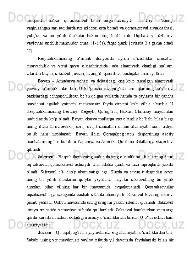 tariqasida,   ba’zan   qorasaksovul   bilan   birga   uchraydi.   Janadaryo   o zanigaʻ
yaqinlashgan sari taqirlarda tuz miqdori orta boradi va qorasaksovul siyraklashasi,
yulg un   va   bir   yillik   sho ralar   hukmronligi   boshlanadi.   Oqchadaryo   deltasida	
ʻ ʻ
yaylovlar unchlik mahsuldor emas. (1-1,5s), faqat qumli joylarda 2 s gacha ortadi
[2].
Respublikamizning   o simlik   dunyosida   ayrim   o simliklar   sanoatda,	
ʻ ʻ
chorvachilik   va   yerni   qayta   o zlashtirishda   juda   ahamiyatli   ekanligi   ma’lum.	
ʻ
Ulardan buyan, saksovul, juvsan, turang il, qamish va boshqalar ahamiyatlidir. 	
ʻ
Boyan   –   Amudaryo   vohasi   va   deltasidagi   eng   ko p   tarqalgan   ahamiyatli	
ʻ
yavvoyi   o simliklardan   biri.   U   ko pincha   suvayirg ich   tarmoqlarining   bo ylarida	
ʻ ʻ ʻ ʻ
oazislardagi dehqonchilikdan bo sh qolgan yerlarda hamda to qaylarda bir qancha	
ʻ ʻ
maydonni   egallab   yotuvchi   manzarasini   foyda   etuvchi   ko p   yillik   o simlik.   U	
ʻ ʻ
Respublikamizning   Beruniy,   Kegeyli,   Qo ng irot,   Nukus,   Chimboy   maydonlari	
ʻ ʻ
hududlarida ko p o sadi. Boyan charvo mollarga xos o simlik bo lishi  bilan birga	
ʻ ʻ ʻ ʻ
uning   ildizi   farmasevtika,   oziq-   ovqat   sanoatlari   uchun   ahamiyatli   xom-   ashyo
bo lib   ham   hisoblanadi.   Boyan   ildizi   Qoraqalpog iston   eksportining   asosiy	
ʻ ʻ
manbalarining biri bo lib, u Yaponiya va Amerika Qo shma Shtatlariga ekspertiza	
ʻ ʻ
qilinadi. 
Saksovul -  Respublikamizning hududida tang o simlik bo lib, ularning 3 turi	
ʻ ʻ
oq saksovul, qorasaksovul uchraydi. Ular odatda qumli va tuzli tuproqlarda yaxshi
o sadi.   Saksovul   o t-   cho p   ahamiyatiga   ega.   Kuzda   va   sovuq   tushgandan   keyin	
ʻ ʻ ʻ
uning   bir   yillik   shoxlarini   qo ylar   yeyishadi.   Tuyalar   saksovulning   bir   yillik	
ʻ
shoxlari   bilan   yilning   har   bir   mavsumida   ovqatlanishadi.   Qorasaksovullar
oqsaksovullarga   qaraganda   xashak   sifatida   ahamiyatli.   Saksovul   kuzning   oxirida
pishib yetiladi. Ushbu mavsumda uning urug ini yaxshi istemol qilishadi. Saksovul	
ʻ
kimyo   sanoatida   xomashyo   sifatida   qo llaniladi.   Saksovul   harakatchan   qumlarga	
ʻ
qarshi kurashish uchun ekiladigan asosiy o simliklardan biridir. U o tin uchun ham	
ʻ ʻ
ahamiyatlidir.
Juvsan   – Qoraqalpog iston yaylovlarida eng ahamiyatli o simliklardan biri.	
ʻ ʻ
Sababi   uning   yer   maydonlari   yaylov   sifatida   yil   davomida   foydalanishi   bilan   bir
25 