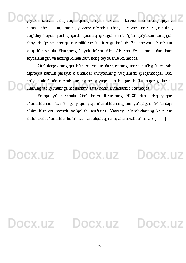 piyoz,   sabzi,   oshqavoq,   qizilqalampir,   sedana,   tarvuz,   sarimsoq   piyoz,
daraxtlardan; oqtut, qoratol, yavvoyi o simliklardan; oq juvsan, oq so ra, otquloq,ʻ ʻ
bug doy, buyon, yontoq, qaish, qoramiq, qizilgul, sari bo g in, qo ytikan, sariq gul,	
ʻ ʻ ʻ ʻ
choy   cho pi   va   boshqa   o simliklarni   keltirishga   bo ladi.   Bu   dorivor   o simliklar	
ʻ ʻ ʻ ʻ
xalq   tibbiyotida   Sharqning   buyuk   tabibi   Abu   Ali   ibn   Sino   tomonidan   ham
foydalanilgan va hozirgi kunda ham keng foydalanib kelmoqda. 
Orol dengizining qurib ketishi natijasida iqlimning kontidantalligi kuchayib,
tuproqda   namlik   pasayib   o simliklar   dunyosining   rivojlanishi   qisqarmoqda.   Orol	
ʻ
bo yi   hududlarda   o simliklarning   ming   yaqin   turi   bo lgan   bo lsa   bugungi   kunda	
ʻ ʻ ʻ ʻ
ularning tabiiy muhitga moslashuvi asta- sekin siyraklashib bormoqda. 
So ngi   yillar   ichida   Orol   bo yi   florasining   70-80   dan   ortiq   yuqori	
ʻ ʻ
o simliklarning   turi   200ga   yaqin   quyi   o simliklarning   turi   yo qolgan,   54   turdagi	
ʻ ʻ ʻ
o simliklar   esa   hozirda   yo qolishi   arafasida.   Yavvoyi   o simliklarning   ko p   turi
ʻ ʻ ʻ ʻ
shifobaxsh o simliklar bo lib ulardan otquloq, isiriq ahamiyatli o ringa ega [20].	
ʻ ʻ ʻ
27 