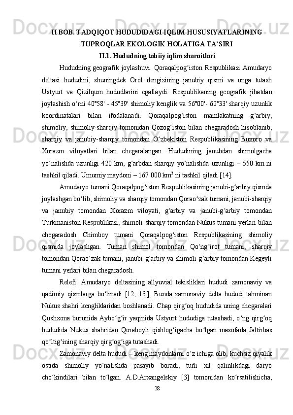 II BOB. TADQIQOT HUDUDIDAGI IQLIM HUSUSIYATLARINING
TUPROQLAR EKOLOGIK HOLATIGA TA’SIRI
II.1. Hududning tabiiy iqlim sharoitlari
Hududning geografik joylashuvi. Qoraqalpog iston Respublikasi  Amudaryoʻ
deltasi   hududini,   shuningdek   Orol   dengizining   janubiy   qismi   va   unga   tutash
Ustyurt   va   Qizilqum   hududlarini   egallaydi.   Respublikaning   geografik   jihatdan
joylashish o rni 40º58' - 45º39' shimoliy kenglik va 56º00'- 62º33' sharqiy uzunlik	
ʻ
koordinatalari   bilan   ifodalanadi.   Qoraqalpog iston   mamlakatning   g arbiy,	
ʻ ʻ
shimoliy,   shimoliy-sharqiy   tomonidan   Qozog iston   bilan   chegaradosh   hisoblanib,	
ʻ
sharqiy   va   janubiy-sharqiy   tomondan   O zbekiston   Respublikasining   Buxoro   va	
ʻ
Xorazm   viloyatlari   bilan   chegaralangan.   Hududining   janubdan   shimolgacha
yo nalishda  uzunligi   420  km,  g arbdan  sharqiy   yo nalishda   uzunligi   –  550  km   ni	
ʻ ʻ ʻ
tashkil qiladi. Umumiy maydoni – 167 000 km 2
 ni tashkil qiladi [14].  
Amudaryo tumani Qoraqalpog iston Respublikasining janubi-g arbiy qismda	
ʻ ʻ
joylashgan bo lib, shimoliy va sharqiy tomondan Qorao zak tumani, janubi-sharqiy	
ʻ ʻ
va   janubiy   tomondan   Xorazm   viloyati,   g arbiy   va   janubi-g arbiy   tomondan	
ʻ ʻ
Turkmaniston Respublikasi, shimoli-sharqiy tomondan Nukus tumani yerlari bilan
chegaradosh   Chimboy   tumani   Qoraqalpog iston   Respublikasining   shimoliy
ʻ
qismida   joylashgan.   Tuman   shimol   tomondan   Qo ng irot   tumani,   sharqiy	
ʻ ʻ
tomondan Qorao zak tumani, janubi-g arbiy va shimoli-g arbiy tomondan Kegeyli	
ʻ ʻ ʻ
tumani yerlari bilan chegaradosh. 
Relefi.   Amudaryo   deltasining   allyuvial   tekisliklari   hududi   zamonaviy   va
qadimiy   qismlarga   bo linadi   [12;   13.].   Bunda   zamonaviy   delta   hududi   tahminan	
ʻ
Nukus shahri kengliklaridan boshlanadi. Chap qirg oq hududida uning chegaralari	
ʻ
Qushxona   burunida   Aybo g ir   yaqinida   Ustyurt   hududiga   tutashadi,   o ng   qirg oq	
ʻ ʻ ʻ ʻ
hududida   Nukus   shahridan   Qoraboyli   qishlog igacha   bo lgan   masofada   Jaltirbas	
ʻ ʻ
qo ltig ining sharqiy qirg og iga tutashadi. 	
ʻ ʻ ʻ ʻ
Zamonaviy delta hududi – keng maydonlarni o z ichiga olib, kuchsiz qiyalik	
ʻ
ostida   shimoliy   yo nalishda   pasayib   boradi,   turli   xil   qalinlikdagi   daryo	
ʻ
cho kindilari   bilan   to lgan.   A.D.Arxangelskiy   [3]   tomonidan   ko rsatilishicha,	
ʻ ʻ ʻ
28 