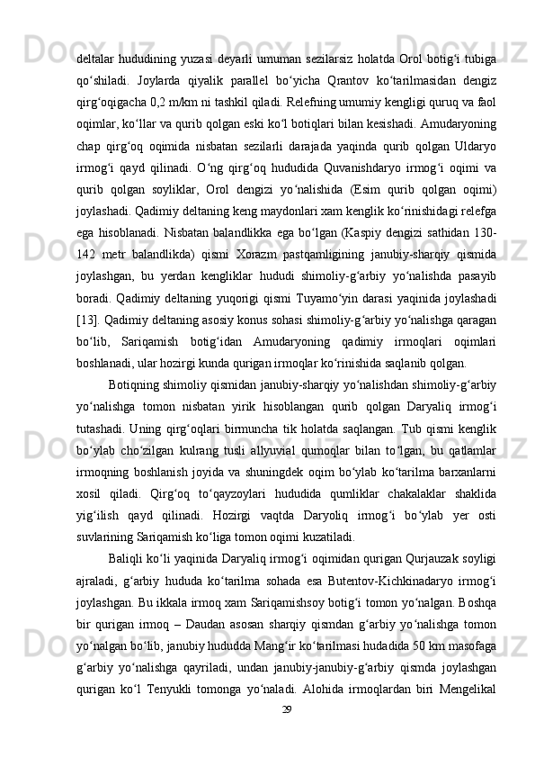 deltalar   hududining   yuzasi   deyarli   umuman   sezilarsiz   holatda   Orol   botig i   tubigaʻ
qo shiladi.   Joylarda   qiyalik   parallel   bo yicha   Qrantov   ko tarilmasidan   dengiz	
ʻ ʻ ʻ
qirg oqigacha 0,2 m/km ni tashkil qiladi. Relefning umumiy kengligi quruq va faol
ʻ
oqimlar, ko llar va qurib qolgan eski ko l botiqlari bilan kesishadi. Amudaryoning	
ʻ ʻ
chap   qirg oq   oqimida   nisbatan   sezilarli   darajada   yaqinda   qurib   qolgan   Uldaryo
ʻ
irmog i   qayd   qilinadi.   O ng   qirg oq   hududida   Quvanishdaryo   irmog i   oqimi   va	
ʻ ʻ ʻ ʻ
qurib   qolgan   soyliklar,   Orol   dengizi   yo nalishida   (Esim   qurib   qolgan   oqimi)	
ʻ
joylashadi. Qadimiy deltaning keng maydonlari xam kenglik ko rinishidagi relefga	
ʻ
ega  hisoblanadi.   Nisbatan  balandlikka   ega  bo lgan  (Kaspiy   dengizi  sathidan   130-	
ʻ
142   metr   balandlikda)   qismi   Xorazm   pastqamligining   janubiy-sharqiy   qismida
joylashgan,   bu   yerdan   kengliklar   hududi   shimoliy-g arbiy   yo nalishda   pasayib	
ʻ ʻ
boradi.   Qadimiy  deltaning   yuqorigi   qismi   Tuyamo yin  darasi   yaqinida   joylashadi	
ʻ
[13]. Qadimiy deltaning asosiy konus sohasi shimoliy-g arbiy yo nalishga qaragan	
ʻ ʻ
bo lib,   Sariqamish   botig idan   Amudaryoning   qadimiy   irmoqlari   oqimlari	
ʻ ʻ
boshlanadi, ular hozirgi kunda qurigan irmoqlar ko rinishida saqlanib qolgan. 	
ʻ
Botiqning shimoliy qismidan janubiy-sharqiy yo nalishdan shimoliy-g arbiy	
ʻ ʻ
yo nalishga   tomon   nisbatan   yirik   hisoblangan   qurib   qolgan   Daryaliq   irmog i	
ʻ ʻ
tutashadi.   Uning   qirg oqlari   birmuncha   tik   holatda   saqlangan.   Tub   qismi   kenglik	
ʻ
bo ylab   cho zilgan   kulrang   tusli   allyuvial   qumoqlar   bilan   to lgan,   bu   qatlamlar	
ʻ ʻ ʻ
irmoqning   boshlanish   joyida   va   shuningdek   oqim   bo ylab   ko tarilma   barxanlarni	
ʻ ʻ
xosil   qiladi.   Qirg oq   to qayzoylari   hududida   qumliklar   chakalaklar   shaklida	
ʻ ʻ
yig ilish   qayd   qilinadi.   Hozirgi   vaqtda   Daryoliq   irmog i   bo ylab   yer   osti	
ʻ ʻ ʻ
suvlarining Sariqamish ko liga tomon oqimi kuzatiladi. 	
ʻ
Baliqli ko li yaqinida Daryaliq irmog i oqimidan qurigan Qurjauzak soyligi	
ʻ ʻ
ajraladi,   g arbiy   hududa   ko tarilma   sohada   esa   Butentov-Kichkinadaryo   irmog i	
ʻ ʻ ʻ
joylashgan. Bu ikkala irmoq xam Sariqamishsoy botig i tomon yo nalgan. Boshqa	
ʻ ʻ
bir   qurigan   irmoq   –   Daudan   asosan   sharqiy   qismdan   g arbiy   yo nalishga   tomon	
ʻ ʻ
yo nalgan bo lib, janubiy hududda Mang ir ko tarilmasi hudadida 50 km masofaga	
ʻ ʻ ʻ ʻ
g arbiy   yo nalishga   qayriladi,   undan   janubiy-janubiy-g arbiy   qismda   joylashgan
ʻ ʻ ʻ
qurigan   ko l   Tenyukli   tomonga   yo naladi.   Alohida   irmoqlardan   biri   Mengelikal	
ʻ ʻ
29 