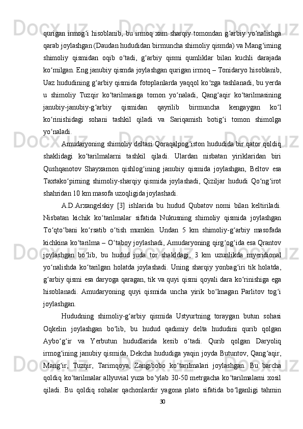 qurigan   irmog i   hisoblanib,   bu   irmoq   xam   sharqiy   tomondan   g arbiy   yo nalishgaʻ ʻ ʻ
qarab joylashgan (Daudan hududidan birmuncha shimoliy qismda) va Mang irning	
ʻ
shimoliy   qismidan   oqib   o tadi,   g arbiy   qismi   qumliklar   bilan   kuchli   darajada	
ʻ ʻ
ko milgan. Eng janubiy qismda joylashgan qurigan irmoq – Tonidaryo hisoblanib,	
ʻ
Uaz hududining g arbiy qismida fotoplanlarda yaqqol ko zga tashlanadi, bu yerda	
ʻ ʻ
u   shimoliy   Tuzqir   ko tarilmasiga   tomon   yo naladi,   Qang aqir   ko tarilmasining	
ʻ ʻ ʻ ʻ
janubiy-janubiy-g arbiy   qismidan   qayrilib   birmuncha   kengaygan   ko l	
ʻ ʻ
ko rinishidagi   sohani   tashkil   qiladi   va   Sariqamish   botig i   tomon   shimolga	
ʻ ʻ
yo naladi. 
ʻ
Amudaryoning shimoliy deltasi Qoraqalpog iston hududida bir qator qoldiq	
ʻ
shaklidagi   ko tarilmalarni   tashkil   qiladi.   Ulardan   nisbatan   yiriklaridan   biri	
ʻ
Qushqanotov   Shayxamon   qishlog ining   janubiy   qismida   joylashgan,   Beltov   esa	
ʻ
Taxtako pirning   shimoliy-sharqiy   qismida   joylashadi,   Qiziljar   hududi   Qo ng irot	
ʻ ʻ ʻ
shahridan 10 km masofa uzoqligida joylashadi. 
A.D.Arxangelskiy   [3]   ishlarida   bu   hudud   Qubatov   nomi   bilan   keltiriladi.
Nisbatan   kichik   ko tarilmalar   sifatida   Nukusning   shimoliy   qismida   joylashgan	
ʻ
To qto bani   ko rsatib   o tish   mumkin.   Undan   5   km   shimoliy-g arbiy   masofada	
ʻ ʻ ʻ ʻ ʻ
kichkina ko tarilma – O taboy joylashadi, Amudaryoning qirg og ida esa Qrantov	
ʻ ʻ ʻ ʻ
joylashgan   bo lib,   bu   hudud   juda   tor   shakldagi,   3   km   uzunlikda   myeridional	
ʻ
yo nalishda   ko tarilgan   holatda   joylashadi.   Uning   sharqiy   yonbag iri   tik   holatda,	
ʻ ʻ ʻ
g arbiy qismi esa daryoga qaragan, tik va quyi qismi qoyali dara ko rinishiga ega
ʻ ʻ
hisoblanadi.   Amudaryoning   quyi   qismida   uncha   yirik   bo lmagan   Parlitov   tog i	
ʻ ʻ
joylashgan. 
Hududning   shimoliy-g arbiy   qismida   Ustyurtning   toraygan   butun   sohasi	
ʻ
Oqkelin   joylashgan   bo lib,   bu   hudud   qadimiy   delta   hududini   qurib   qolgan	
ʻ
Aybo g ir   va   Yerbutun   hududlarida   kesib   o tadi.   Qurib   qolgan   Daryoliq	
ʻ ʻ ʻ
irmog ining janubiy qismida, Dekcha hududiga yaqin joyda Butuntov, Qang aqir,
ʻ ʻ
Mang ir,   Tuzqir,   Tarimqoya,   Zangibobo   ko tarilmalari   joylashgan.   Bu   barcha
ʻ ʻ
qoldiq ko tarilmalar  allyuvial  yuza bo ylab 30-50 metrgacha ko tarilmalarni xosil	
ʻ ʻ ʻ
qiladi.   Bu   qoldiq   sohalar   qachonlardir   yagona   plato   sifatida   bo lganligi   tahmin	
ʻ
30 