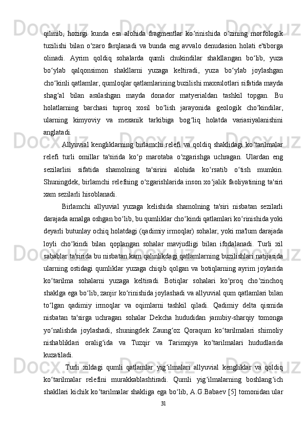 qilinib,   hozirgi   kunda   esa   alohida   fragmentlar   ko rinishida   o zining   morfologikʻ ʻ
tuzilishi   bilan   o zaro   farqlanadi   va   bunda   eng   avvalo   denudasion   holati   e'tiborga	
ʻ
olinadi.   Ayrim   qoldiq   sohalarda   qumli   chukindilar   shakllangan   bo lib,   yuza	
ʻ
bo ylab   qalqonsimon   shakllarni   yuzaga   keltiradi,   yuza   bo ylab   joylashgan	
ʻ ʻ
cho kinli qatlamlar, qumloqlar qatlamlarining buzilishi maxsulotlari sifatida mayda
ʻ
shag al   bilan   aralashgan   mayda   donador   matyerialdan   tashkil   topgan.   Bu
ʻ
holatlarning   barchasi   tuproq   xosil   bo lish   jarayonida   geologik   cho kindilar,	
ʻ ʻ
ularning   kimyoviy   va   mexanik   tarkibiga   bog liq   holatda   variasiyalanishini	
ʻ
anglatadi. 
Allyuvial  kengliklarning birlamchi  relefi  va  qoldiq shaklidagi  ko tarilmalar	
ʻ
relefi   turli   omillar   ta'sirida   ko p   marotaba   o zgarishga   uchragan.   Ulardan   eng	
ʻ ʻ
sezilarlisi   sifatida   shamolning   ta'sirini   alohida   ko rsatib   o tish   mumkin.	
ʻ ʻ
Shuningdek, birlamchi relefning o zgarishlarida inson xo jalik faoliyatining ta'siri	
ʻ ʻ
xam sezilarli hisoblanadi. 
Birlamchi   allyuvial   yuzaga   kelishida   shamolning   ta'siri   nisbatan   sezilarli
darajada amalga oshgan bo lib, bu qumliklar cho kindi qatlamlari ko rinishida yoki	
ʻ ʻ ʻ
deyarli butunlay ochiq holatdagi (qadimiy irmoqlar) sohalar, yoki ma'lum darajada
loyli   cho kindi   bilan   qoplangan   sohalar   mavjudligi   bilan   ifodalanadi.   Turli   xil	
ʻ
sabablar ta'sirida bu nisbatan kam qalinlikdagi qatlamlarning buzilishlari natijasida
ularning   ostidagi   qumliklar   yuzaga   chiqib  qolgan   va  botiqlarning  ayrim   joylarida
ko tarilma   sohalarni   yuzaga   keltiradi.   Botiqlar   sohalari   ko proq   cho zinchoq	
ʻ ʻ ʻ
shaklga ega bo lib, zanjir ko rinishida joylashadi va allyuvial qum qatlamlari bilan	
ʻ ʻ
to lgan   qadimiy   irmoqlar   va   oqimlarni   tashkil   qiladi.   Qadimiy   delta   qismida	
ʻ
nisbatan   ta'sirga   uchragan   sohalar   Dekcha   hududidan   janubiy-sharqiy   tomonga
yo nalishda   joylashadi,   shuningdek   Zaung oz   Qoraqum   ko tarilmalari   shimoliy
ʻ ʻ ʻ
nishabliklari   oralig ida   va   Tuzqir   va   Tarimqiya   ko tarilmalari   hududlarida	
ʻ ʻ
kuzatiladi. 
  Turli   xildagi   qumli   qatlamlar   yig ilmalari   allyuvial   kengliklar   va   qoldiq	
ʻ
ko tarilmalar   relefini   murakkablashtiradi.   Qumli   yig ilmalarning   boshlang ich	
ʻ ʻ ʻ
shakllari kichik ko tarilmalar shakliga ega bo lib, A.G.Babaev [5] tomonidan ular	
ʻ ʻ
31 