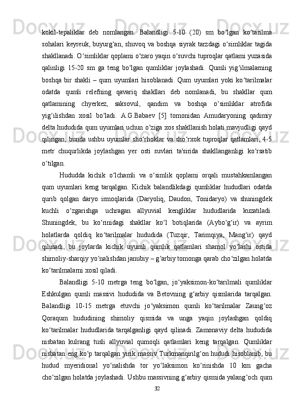 kokil-tepaliklar   deb   nomlangan.   Balandligi   5-10   (20)   sm   bo lgan   ko tarilmaʻ ʻ
sohalari   keyreuk,   buyurg an,   shuvoq   va  boshqa   siyrak  tarzdagi   o simliklar   tagida	
ʻ ʻ
shakllanadi. O simliklar qoplami o zaro yaqin o suvchi tuproqlar qatlami yuzasida	
ʻ ʻ ʻ
qalinligi   15-20   sm   ga   teng   bo lgan   qumliklar   joylashadi.   Qumli   yig ilmalarning	
ʻ ʻ
boshqa   bir   shakli   –   qum   uyumlari   hisoblanadi.   Qum   uyumlari   yoki   ko tarilmalar	
ʻ
odatda   qumli   relefning   qavariq   shakllari   deb   nomlanadi,   bu   shakllar   qum
qatlamining   chyerkez,   saksovul,   qandim   va   boshqa   o simliklar   atrofida	
ʻ
yig ilishdan   xosil   bo ladi.   A.G.Babaev   [5]   tomonidan   Amudaryoning   qadimiy	
ʻ ʻ
delta hududida qum uyumlari uchun o ziga xos shakllanish holati mavjudligi qayd	
ʻ
qilingan,   bunda   ushbu   uyumlar   sho rhoklar   va   sho rxok   tuproqlar   qatlamlari,   4-5	
ʻ ʻ
metr   chuqurlikda   joylashgan   yer   osti   suvlari   ta'sirida   shakllanganligi   ko rsatib	
ʻ
o tilgan. 	
ʻ
Hududda   kichik   o lchamli   va   o simlik   qoplami   orqali   mustahkamlangan	
ʻ ʻ
qum   uyumlari   keng   tarqalgan.   Kichik   balandlikdagi   qumliklar   hududlari   odatda
qurib   qolgan   daryo   irmoqlarida   (Daryoliq,   Daudon,   Tonidaryo)   va   shuningdek
kuchli   o zgarishga   uchragan   allyuvial   kengliklar   hududlarida   kuzatiladi.	
ʻ
Shuningdek,   bu   ko rinidagi   shakllar   ko l   botiqlarida   (Aybo g ir)   va   ayrim	
ʻ ʻ ʻ ʻ
holatlarda   qoldiq   ko tarilmalar   hududida   (Tuzqir,   Tarimqiya,   Mang ir)   qayd
ʻ ʻ
qilinadi,   bu   joylarda   kichik   uyumli   qumlik   qatlamlari   shamol   yo lashi   ostida	
ʻ
shimoliy-sharqiy yo nalishdan janubiy – g arbiy tomonga qarab cho zilgan holatda	
ʻ ʻ ʻ
ko tarilmalarni xosil qiladi. 	
ʻ
Balandligi   5-10   metrga   teng   bo lgan,   jo yaksimon-ko tarilmali   qumliklar	
ʻ ʻ ʻ
Eshkulgan   qumli   massivi   hududida   va   Betovning   g arbiy   qismlarida   tarqalgan.	
ʻ
Balandligi   10-15   metrga   etuvchi   jo yaksimon   qumli   ko tarilmalar   Zaung oz	
ʻ ʻ ʻ
Qoraqum   hududining   shimoliy   qismida   va   unga   yaqin   joylashgan   qoldiq
ko tarilmalar   hududlarida   tarqalganligi   qayd   qilinadi.   Zamonaviy   delta   hududida	
ʻ
nisbatan   kulrang   tusli   allyuvial   qumoqli   qatlamlari   keng   tarqalgan.   Qumliklar
nisbatan eng ko p tarqalgan yirik massiv Turkmanqirilg on hududi hisoblanib, bu	
ʻ ʻ
hudud   myeridional   yo nalishda   tor   yo laksimon   ko rinishda   10   km   gacha	
ʻ ʻ ʻ
cho zilgan holatda joylashadi. Ushbu massivning g arbiy qismida yalang och qum	
ʻ ʻ ʻ
32 