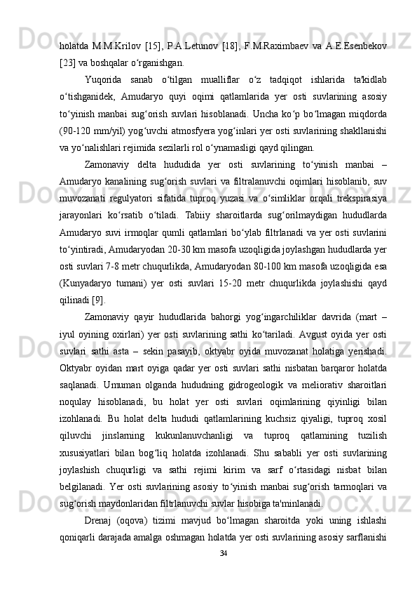 holatda   M.M.Krilov   [15],   P.A.Letunov   [18],   F.M.Raximbaev   va   A.E.Esenbekov
[23] va boshqalar o rganishgan. ʻ
Yuqorida   sanab   o tilgan   mualliflar   o z   tadqiqot   ishlarida   ta'kidlab	
ʻ ʻ
o tishganidek,   Amudaryo   quyi   oqimi   qatlamlarida   yer   osti   suvlarining   asosiy	
ʻ
to yinish   manbai   sug orish   suvlari   hisoblanadi.   Uncha   ko p   bo lmagan   miqdorda
ʻ ʻ ʻ ʻ
(90-120 mm/yil) yog uvchi atmosfyera yog inlari yer osti suvlarining shakllanishi	
ʻ ʻ
va yo nalishlari rejimida sezilarli rol o ynamasligi qayd qilingan. 	
ʻ ʻ
Zamonaviy   delta   hududida   yer   osti   suvlarining   to yinish   manbai   –	
ʻ
Amudaryo   kanalining   sug orish   suvlari   va   filtralanuvchi   oqimlari   hisoblanib,   suv	
ʻ
muvozanati   regulyatori   sifatida   tuproq   yuzasi   va   o simliklar   orqali   trekspirasiya	
ʻ
jarayonlari   ko rsatib   o tiladi.   Tabiiy   sharoitlarda   sug orilmaydigan   hududlarda	
ʻ ʻ ʻ
Amudaryo suvi  irmoqlar  qumli  qatlamlari  bo ylab filtrlanadi  va yer  osti suvlarini	
ʻ
to yintiradi, Amudaryodan 20-30 km masofa uzoqligida joylashgan hududlarda yer	
ʻ
osti suvlari 7-8 metr chuqurlikda, Amudaryodan 80-100 km masofa uzoqligida esa
(Kunyadaryo   tumani)   yer   osti   suvlari   15-20   metr   chuqurlikda   joylashishi   qayd
qilinadi [9]. 
Zamonaviy   qayir   hududlarida   bahorgi   yog ingarchiliklar   davrida   (mart   –	
ʻ
iyul   oyining   oxirlari)   yer   osti   suvlarining   sathi   ko tariladi.   Avgust   oyida   yer   osti
ʻ
suvlari   sathi   asta   –   sekin   pasayib,   oktyabr   oyida   muvozanat   holatiga   yerishadi.
Oktyabr   oyidan   mart   oyiga   qadar   yer   osti   suvlari   sathi   nisbatan   barqaror   holatda
saqlanadi.   Umuman   olganda   hududning   gidrogeologik   va   meliorativ   sharoitlari
noqulay   hisoblanadi,   bu   holat   yer   osti   suvlari   oqimlarining   qiyinligi   bilan
izohlanadi.   Bu   holat   delta   hududi   qatlamlarining   kuchsiz   qiyaligi,   tuproq   xosil
qiluvchi   jinslarning   kukunlanuvchanligi   va   tuproq   qatlamining   tuzilish
xususiyatlari   bilan   bog liq   holatda   izohlanadi.   Shu   sababli   yer   osti   suvlarining	
ʻ
joylashish   chuqurligi   va   sathi   rejimi   kirim   va   sarf   o rtasidagi   nisbat   bilan	
ʻ
belgilanadi.   Yer   osti   suvlarining   asosiy   to yinish   manbai   sug orish   tarmoqlari   va	
ʻ ʻ
sug orish maydonlaridan filtrlanuvchi suvlar hisobiga ta'minlanadi. 	
ʻ
Drenaj   (oqova)   tizimi   mavjud   bo lmagan   sharoitda   yoki   uning   ishlashi	
ʻ
qoniqarli darajada amalga oshmagan holatda yer osti suvlarining asosiy sarflanishi
34 