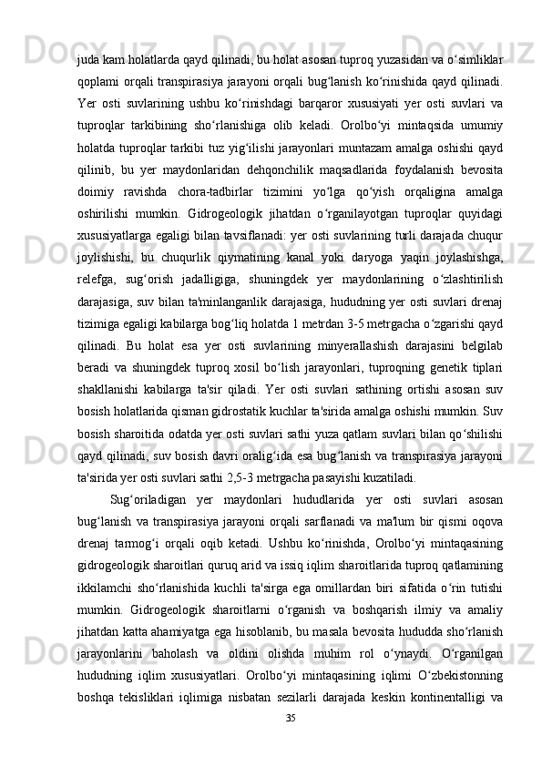 juda kam holatlarda qayd qilinadi, bu holat asosan tuproq yuzasidan va o simliklarʻ
qoplami orqali transpirasiya jarayoni orqali  bug lanish ko rinishida qayd qilinadi.	
ʻ ʻ
Yer   osti   suvlarining   ushbu   ko rinishdagi   barqaror   xususiyati   yer   osti   suvlari   va	
ʻ
tuproqlar   tarkibining   sho rlanishiga   olib   keladi.   Orolbo yi   mintaqsida   umumiy	
ʻ ʻ
holatda tuproqlar  tarkibi  tuz  yig ilishi   jarayonlari   muntazam   amalga oshishi   qayd	
ʻ
qilinib,   bu   yer   maydonlaridan   dehqonchilik   maqsadlarida   foydalanish   bevosita
doimiy   ravishda   chora-tadbirlar   tizimini   yo lga   qo yish   orqaligina   amalga	
ʻ ʻ
oshirilishi   mumkin.   Gidrogeologik   jihatdan   o rganilayotgan   tuproqlar   quyidagi
ʻ
xususiyatlarga egaligi bilan tavsiflanadi: yer osti suvlarining turli darajada chuqur
joylishishi,   bu   chuqurlik   qiymatining   kanal   yoki   daryoga   yaqin   joylashishga,
relefga,   sug orish   jadalligiga,   shuningdek   yer   maydonlarining   o zlashtirilish	
ʻ ʻ
darajasiga, suv bilan ta'minlanganlik darajasiga, hududning yer osti suvlari drenaj
tizimiga egaligi kabilarga bog liq holatda 1 metrdan 3-5 metrgacha o zgarishi qayd	
ʻ ʻ
qilinadi.   Bu   holat   esa   yer   osti   suvlarining   minyerallashish   darajasini   belgilab
beradi   va   shuningdek   tuproq   xosil   bo lish   jarayonlari,   tuproqning   genetik   tiplari	
ʻ
shakllanishi   kabilarga   ta'sir   qiladi.   Yer   osti   suvlari   sathining   ortishi   asosan   suv
bosish holatlarida qisman gidrostatik kuchlar ta'sirida amalga oshishi mumkin. Suv
bosish sharoitida odatda yer osti suvlari sathi yuza qatlam suvlari bilan qo shilishi	
ʻ
qayd qilinadi, suv bosish  davri oralig ida esa bug lanish  va transpirasiya jarayoni	
ʻ ʻ
ta'sirida yer osti suvlari sathi 2,5-3 metrgacha pasayishi kuzatiladi. 
Sug oriladigan   yer   maydonlari   hududlarida   yer   osti   suvlari   asosan	
ʻ
bug lanish   va   transpirasiya   jarayoni   orqali   sarflanadi   va   ma'lum   bir   qismi   oqova	
ʻ
drenaj   tarmog i   orqali   oqib   ketadi.   Ushbu   ko rinishda,   Orolbo yi   mintaqasining	
ʻ ʻ ʻ
gidrogeologik sharoitlari quruq arid va issiq iqlim sharoitlarida tuproq qatlamining
ikkilamchi   sho rlanishida   kuchli   ta'sirga   ega   omillardan   biri   sifatida   o rin   tutishi
ʻ ʻ
mumkin.   Gidrogeologik   sharoitlarni   o rganish   va   boshqarish   ilmiy   va   amaliy	
ʻ
jihatdan katta ahamiyatga ega hisoblanib, bu masala bevosita hududda sho rlanish	
ʻ
jarayonlarini   baholash   va   oldini   olishda   muhim   rol   o ynaydi.   O rganilgan	
ʻ ʻ
hududning   iqlim   xususiyatlari.   Orolbo yi   mintaqasining   iqlimi   O zbekistonning	
ʻ ʻ
boshqa   tekisliklari   iqlimiga   nisbatan   sezilarli   darajada   keskin   kontinentalligi   va
35 