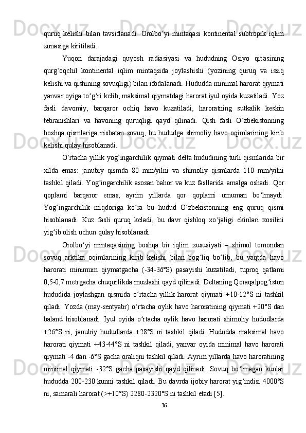 quruq   kelishi   bilan   tavsiflanadi.   Orolbo yi   mintaqasi   kontinental   subtropik   iqlimʻ
zonasiga kiritiladi. 
Yuqori   darajadagi   quyosh   radiasiyasi   va   hududning   Osiyo   qit'asining
qurg oqchil   kontinental   iqlim   mintaqsida   joylashishi   (yozining   quruq   va   issiq	
ʻ
kelishi va qishining sovuqligi) bilan ifodalanadi. Hududda minimal harorat qiymati
yanvar oyiga to g ri kelib, maksimal qiymatdagi harorat iyul oyida kuzatiladi. Yoz	
ʻ ʻ
fasli   davomiy,   barqaror   ochiq   havo   kuzatiladi,   haroratning   sutkalik   keskin
tebranishlari   va   havoning   quruqligi   qayd   qilinadi.   Qish   fasli   O zbekistonning	
ʻ
boshqa   qismlariga   nisbatan   sovuq,   bu   hududga   shimoliy   havo   oqimlarining   kirib
kelishi qulay hisoblanadi. 
O rtacha yillik yog ingarchilik qiymati delta hududining turli qismlarida bir	
ʻ ʻ
xilda   emas:   janubiy   qismda   80   mm/yilni   va   shimoliy   qismlarda   110   mm/yilni
tashkil  qiladi. Yog ingarchilik asosan  bahor  va kuz fasllarida amalga oshadi. Qor	
ʻ
qoplami   barqaror   emas,   ayrim   yillarda   qor   qoplami   umuman   bo lmaydi.	
ʻ
Yog ingarchilik   miqdoriga   ko ra   bu   hudud   O zbekistonning   eng   quruq   qismi	
ʻ ʻ ʻ
hisoblanadi.   Kuz   fasli   quruq   keladi,   bu   davr   qishloq   xo jaligi   ekinlari   xosilini	
ʻ
yig ib olish uchun qulay hisoblanadi. 	
ʻ
Orolbo yi   mintaqasining   boshqa   bir   iqlim   xususiyati   –   shimol   tomondan	
ʻ
sovuq   arktika   oqimlarining   kirib   kelishi   bilan   bog liq   bo lib,   bu   vaqtda   havo	
ʻ ʻ
harorati   minimum   qiymatgacha   (-34-36ºS)   pasayishi   kuzatiladi,   tuproq   qatlami
0,5-0,7 metrgacha chuqurlikda muzlashi qayd qilinadi. Deltaning Qoraqalpog iston	
ʻ
hududida   joylashgan   qismida   o rtacha   yillik   harorat   qiymati   +10-12°S   ni   tashkil	
ʻ
qiladi. Yozda (may-sentyabr) o rtacha oylik havo haroratining qiymati +20°S dan
ʻ
baland   hisoblanadi.   Iyul   oyida   o rtacha   oylik   havo   harorati   shimoliy   hududlarda	
ʻ
+26°S   ni,   janubiy   hududlarda   +28°S   ni   tashkil   qiladi.   Hududda   maksimal   havo
harorati   qiymati   +43-44°S   ni   tashkil   qiladi,   yanvar   oyida   minimal   havo   harorati
qiymati -4 dan -6°S gacha oraliqni tashkil qiladi. Ayrim yillarda havo haroratining
minimal   qiymati   -32°S   gacha   pasayishi   qayd   qilinadi.   Sovuq   bo lmagan   kunlar	
ʻ
hududda 200-230 kunni tashkil qiladi. Bu davrda ijobiy harorat yig indisi 4000°S
ʻ
ni, samarali harorat ( +10°S) 2280-2320°S ni tashkil etadi [5].	
˃
36 