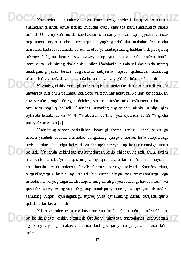 Yoz   oylarida   kunduzgi   havo   haroratining   sezilarli   issiq   va   subtropik
shamollar   ta'sirida   oshib   ketishi   hududni   etarli   darajada   namlanmasligiga   sabab
bo ladi. Umumiy ko rinishda, suv havzasi sathidan yoki nam tuproq yuzasidan suvʻ ʻ
bug lanishi   qiymati   cho l   mintaqasida   yog ingarchilikka   nisbatan   bir   necha
ʻ ʻ ʻ
marotaba katta hisoblanadi, bu esa Orolbo yi mintaqasining haddan tashqari quruq	
ʻ
iqlimini   belgilab   beradi.   Bu   xususiyatning   yaqqol   aks   etishi   keskin   cho l-	
ʻ
kontinental   iqlimining   shakllanishi   bilan   ifodalanib,   bunda   yil   davomida   tuproq
namligining   jadal   tarzda   bug lanishi   natijasida   tuproq   qatlamida   tuzlarning	
ʻ
o simlik ildizi joylashgan qatlamda ko p miqdorda yig ilishi bilan izohlanadi.  	
ʻ ʻ ʻ
Havoning   nisbiy   namligi   muhim   iqlim   xususiyatlaridan   hisoblanadi   va   o z	
ʻ
navbatida  sug orish  tizimiga,  kollektor   va  zovurlar  holatiga,  ko llar,  botqoqliklar,	
ʻ ʻ
suv   yuzalari,   sug oriladigan   dalalar,   yer   osti   suvlarining   joylashish   sathi   kabi	
ʻ
omillarga   bog liq   bo ladi.   Hududda   havoning   eng   yuqori   nisbiy   namligi   qish	
ʻ ʻ
oylarida   kuzatiladi   va   74-79   %   atrofida   bo ladi,   yoz   oylarida   22-28   %   gacha	
ʻ
pasayishi mumkin [7]. 
Hududning   asosan   tekislikdan   iboartligi   shamol   tezligini   jadal   oshishiga
imkon   yaratadi.   Kuchli   shamollar   dengizning   qurigan   tubidan   katta   miqdordagi
tuzli   qumlarni   hududga   keltiradi   va   ekologik   vaziyatning   keskinlashuviga   sabab
bo ladi.   Yuqorida   keltirilgan   ma'lumotlardan   kelib   chiqqan   holatda   shuni   aytish	
ʻ
mumkinki,   Orolbo yi   minqasining   tabiiy-iqlim   sharoitlari   sho rlanish   jarayonini	
ʻ ʻ
shakllanishi   uchun   potensial   havfli   sharoitni   yuzaga   keltiradi.   Shunday   ekan,
o rganilayotgan   hududning   tabiati   bir   qator   o ziga   xos   xususiyatlarga   ega	
ʻ ʻ
hisoblanadi va yog ingarchilik miqdorining kamligi, yoz faslidagi havo harorati va	
ʻ
quyosh radiasiyasining yuqoriligi, bug lanish jarayonining jadalligi, yer osti suvlari	
ʻ
sathining   yuqori   joylashganligi,   tuproq   yuza   qatlamining   kuchli   darajada   qurib
qolishi bilan tavsiflanadi. 
Yil mavsumlari orasidagi  havo harorati farqlanishlari juda katta hisoblanib,
bu   ko rinishdagi   keskin   o zgarish   Orolbo yi   mintaqasi   tuproqlarida   kechayotgan	
ʻ ʻ ʻ
agrokimyoviy,   agrofizikaviy   hamda   biologik   jarayonlarga   jadal   tarzda   ta'sir
ko rsatadi.	
ʻ
37 