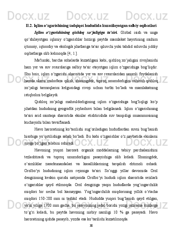 II.2. Iqlim o zgarishining tadqiqot hududida kuzatilayotgan salbiy oqibatlari ʻ
Iqlim   o zgarishining   qishloq   xo jaligiga   ta'siri.  
ʻ ʻ Global   isish   va   unga
qo shilayotgan   iqlimiy   o zgarishlar   hozirgi   paytda   mamlakat   hayotining   muhim	
ʻ ʻ
ijtimoiy, iqtisodiy va ekologik jihatlariga ta'sir qiluvchi yoki tahdid soluvchi jiddiy
oqibatlarga olib kelmoqda [4; 1.].
Ma'lumki, barcha sohalarda kuzatilgani kabi, qishloq xo jaligini rivojlanishi	
ʻ
ham   yer   va   suv   resurslariga   salbiy   ta'sir   etayotgan   iqlim   o zgarishiga   bog liqdir.	
ʻ ʻ
Shu  bois,   iqlim   o zgarishi   sharoitida  yer   va   suv   resurslaridan   unumli   foydalanish	
ʻ
hamda ularni   muhofaza   qilish, shuningdek, tuproq unumdorligini oshirish qishloq
xo jaligi   tarmoqlarini   kelgusidagi   rivoji   uchun   turtki   bo ladi   va   mamlakatning	
ʻ ʻ
istiqbolini belgilaydi.
Qishloq   xo jaligi   mahsuldorligining   iqlim   o zgarishiga   bog liqligi   ko p	
ʻ ʻ ʻ ʻ
jihatdan   hududning   geografik   joylashuvi   bilan   belgilanadi.   Iqlim   o zgarishining	
ʻ
ta'siri   arid   mintaqa   sharoitida   ekinlar   etishtirishda   suv   tanqisligi   muammosining
kuchayishi bilan tavsiflanadi.
Havo   haroratining   ko tarilishi   sug oriladigan   hududlardan   suvni   bug lanish	
ʻ ʻ ʻ
hisobiga yo qotilishiga sabab bo ladi. Bu kabi o zgarishlar o z navbatida ekinlarni	
ʻ ʻ ʻ ʻ
suvga bo lgan talabini oshiradi.	
ʻ
Havoning   yuqori   harorati   organik   moddalarning   tabiiy   parchalanishini
tezlashtiradi   va   tuproq   unumdorligini   pasayishiga   olib   keladi.   Shuningdek,
o simliklar   zararkunandalari   va   kasalliklarining   tarqalish   ehtimoli   oshadi.	
ʻ
Orolbo yi   hududining   iqlim   rejimiga   ta'siri.   So nggi   yillar   davomida   Orol	
ʻ ʻ
dengizining   keskin   qurishi   natijasida   Orolbo yi   hududi   iqlim   sharoitida   sezilarli	
ʻ
o zgarishlar   qayd   etilmoqda.   Orol   dengiziga   yaqin   hududlarda   yog ingarchilik	
ʻ ʻ
miqdori   bir   necha   bol   kamaygan.   Yog ingarchilik   miqdorining   yillik   o rtacha	
ʻ ʻ
miqdori   150-200   mm   ni   tashkil   etadi.   Hududda   yuqori   bug lanish	
ʻ   qayd   etilgan,
ya'ni yiliga 1700 mm gacha, bu   jarayonning jadal borishi yozgi jazirama kunlarga
to g ri   keladi,   bu   paytda   havoning   nisbiy   namligi   10   %   ga   pasayadi.   Havo	
ʻ ʻ
haroratining qishda pasayib, yozda esa ko tarilishi kuzatilmoqda.	
ʻ
38 