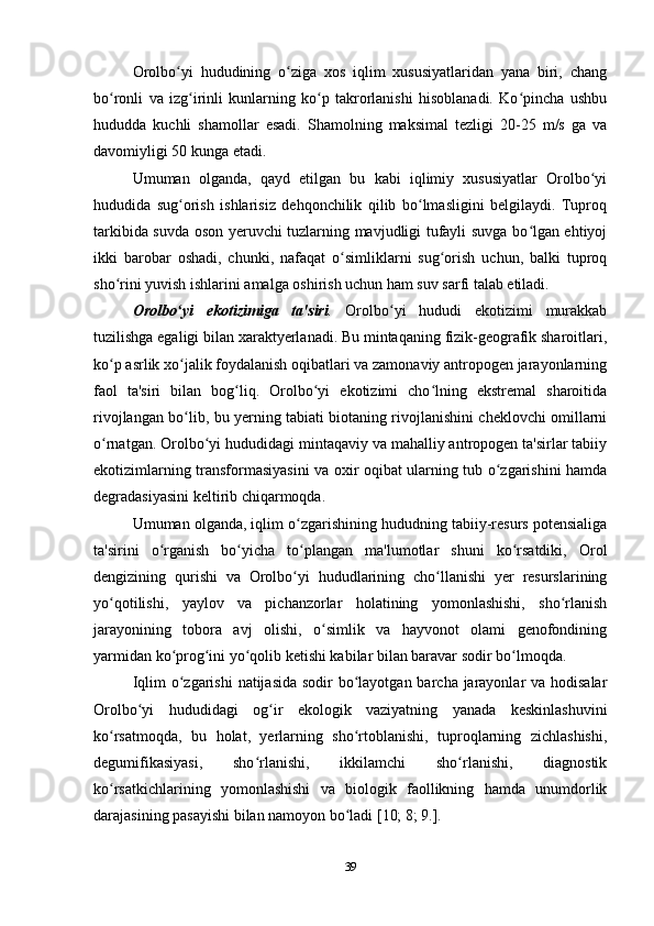 Orolbo yi   hududining   o ziga   xos   iqlim   xususiyatlaridan   yana   biri,   changʻ ʻ
bo ronli   va   izg irinli   kunlarning   ko p   takrorlanishi   hisoblanadi.   Ko pincha   ushbu	
ʻ ʻ ʻ ʻ
hududda   kuchli   shamollar   esadi.   Shamolning   maksimal   tezligi   20-25   m/s   ga   va
davomiyligi 50 kunga etadi.
Umuman   olganda,   qayd   etilgan   bu   kabi   iqlimiy   xususiyatlar   Orolbo yi	
ʻ
hududida   sug orish   ishlarisiz   dehqonchilik   qilib   bo lmasligini   belgilaydi.   Tuproq	
ʻ ʻ
tarkibida suvda oson yeruvchi tuzlarning mavjudligi tufayli suvga bo lgan ehtiyoj	
ʻ
ikki   barobar   oshadi,   chunki,   nafaqat   o simliklarni   sug orish   uchun,   balki   tuproq	
ʻ ʻ
sho rini yuvish ishlarini amalga oshirish uchun ham suv sarfi talab etiladi.	
ʻ
Orolbo yi   ekotizimiga   ta'siri	
ʻ .   Orolbo yi   hududi   ekotizimi   murakkab	ʻ
tuzilishga egaligi bilan xaraktyerlanadi. Bu mintaqaning fizik-geografik sharoitlari,
ko p asrlik xo jalik foydalanish oqibatlari va zamonaviy antropogen jarayonlarning	
ʻ ʻ
faol   ta'siri   bilan   bog liq.   Orolbo yi   ekotizimi   cho lning   ekstremal   sharoitida	
ʻ ʻ ʻ
rivojlangan bo lib, bu yerning tabiati biotaning rivojlanishini cheklovchi omillarni	
ʻ
o rnatgan. Orolbo yi hududidagi mintaqaviy va mahalliy antropogen ta'sirlar tabiiy	
ʻ ʻ
ekotizimlarning transformasiyasini va oxir oqibat ularning tub o zgarishini hamda	
ʻ
degradasiyasini keltirib chiqarmoqda.
Umuman olganda, iqlim o zgarishining hududning tabiiy-resurs potensialiga	
ʻ
ta'sirini   o rganish   bo yicha   to plangan   ma'lumotlar   shuni   ko rsatdiki,	
ʻ ʻ ʻ ʻ   Orol
dengizining   qurishi   va   Orolbo yi	
ʻ   hududlarining   cho llanishi   yer   resurslarining	ʻ
yo qotilishi,   yaylov   va   pichanzorlar   holatining   yomonlashishi,   sho rlanish	
ʻ ʻ
jarayonining   tobora   avj   olishi,   o simlik   va   hayvonot   olami   genofondining	
ʻ
yarmidan ko prog ini yo qolib ketishi kabilar bilan baravar sodir bo lmoqda.	
ʻ ʻ ʻ ʻ
Iqlim  o zgarishi  natijasida sodir  bo layotgan barcha jarayonlar va hodisalar
ʻ ʻ
Orolbo yi   hududidagi   og ir   ekologik   vaziyatning   yanada   keskinlashuvini	
ʻ ʻ
ko rsatmoqda,   bu   holat,   yerlarning   sho rtoblanishi,   tuproqlarning   zichlashishi,	
ʻ ʻ
degumifikasiyasi,   sho rlanishi,   ikkilamchi   sho rlanishi,   diagnostik	
ʻ ʻ
ko rsatkichlarining   yomonlashishi   va   biologik   faollikning   hamda   unumdorlik	
ʻ
darajasining pasayishi bilan namoyon bo ladi [10; 8; 9.].	
ʻ
39 