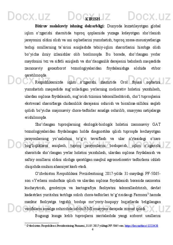 KIRISH
Bitiruv   malakaviy   ishning   dolzarbligi:   Dunyoda   kuzatilayotgan   global
iqlim   o‘zgarishi   sharoitida   tuproq   qoplamida   yuzaga   kelayotgan   sho‘rlanish
jarayonini oldini olish va uni oqibatlarini yumshatish, tuproq xossa-xususiyatlariga
tashqi   omillarning   ta’sirini   aniqlashda   tabiiy-iqlim   sharoitlarini   hisobga   olish
bo‘yicha   ilmiy   izlanishlar   olib   borilmoqda.   Bu   borada,   sho‘rlangan   yerlar
maydonini tez va sifatli aniqlash va sho‘rlanganlik darajasini baholash maqsadida
zamonaviy   geoaxborot   texnologiyalaridan   foydalanishga   alohida   etibor
qaratilmoqda. 
Respublikamizda   iqlim   o‘zgarishi   sharoitida   Orol   fojiasi   oqibatini
yumshatish   maqsadida   sug‘oriladigan   yerlarning   meliorativ   holatini   yaxshilash,
ulardan oqilona foydalanish, sug‘orish tizimini takomillashtirish, cho‘l tuproqlarini
ekstremal   sharoitlarga   chidamlilik   darajasini   oshirish   va   bioxilma-xillikni   saqlab
qolish   bo‘yicha   majmuaviy   chora-tadbirlar   amalga   oshirilib,   muayyan   natijalarga
erishilmoqda.
Sho‘rlangan   tuproqlarning   ekologik-biologik   holatini   zamonaviy   GAT
texnologiyalaridan   foydalangan   holda   diagnostika   qilish   tuproqda   kechayotgan
jarayonlarning   yo‘nalishini   to‘g‘ri   tavsiflash   va   ular   o‘rtasidagi   o‘zaro
bog‘liqliklarni   aniqlash,   tuproq   jarayonlarini   boshqarish,   iqlim   o‘zgarishi
sharoitida   sho‘rlangan   yerlar   holatini   yaxshilash,   ulardan   oqilona   foydalanish   va
salbiy omillarni oldini olishga qaratilgan maqbul agromeliorativ tadbirlarni ishlab
chiqishda muhim ahamiyat kasb etadi.
O‘zbekiston   Respublikasi   Prezidentining   2017-yilda   31-maydagi   PF -5065-
son   « Yerlarni   muhofaza   qilish   va   ulardan   oqilona   foydalanish   borasida   nazoratni
kuchaytirish,   geodeziya   va   kartografiya   faoliyatini   takomillashtirish,   davlat
kadastrlari yuritishni tartibga solish chora-tadbirlari to‘g‘risida»gi Farmoni 1
 hamda
mazkur   faoliyatga   tegishli   boshqa   me’yoriy-huquqiy   hujjatlarda   belgilangan
vazifalarni amalga oshirishda ushbu BMI muayyan darajada xizmat qiladi.
Bugungi   kunga   kelib   tuproqlarni   xaritalashda   yangi   axborot   usullarini
1
 O‘zbekiston Respublikasi Prezidentining Farmoni, 31.05.2017 yildagi PF-5065-son.  https://lex.uz/docs/-3223420  
4 