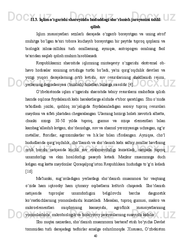 II .3.  Iqlim   o ʻ zgarishi   sharoyitida   hududdagi   sho ʻ rlanish   jarayonini   tahlil
qilish
Iqlim   xususiyatlari   sezilarli   darajada   o zgarib   borayotgan   va   uning   atrofʻ
muhitga bo lgan ta'siri  tobora kuchayib  borayotgan bir  paytda  tuproq qoplami   va	
ʻ
biologik   xilma-xillikni   turli   omillarning,   ayniqsa,   antropogen   omilning   faol
ta'siridan saqlab qolish muhim hisoblanadi.
Respublikamiz   sharoitida   iqlimning   mintaqaviy   o zgarishi   ekstremal   ob-	
ʻ
havo   hodisalar   sonining   ortishiga   turtki   bo ladi,   ya'ni   qurg oqchilik   davrlari   va	
ʻ ʻ
yozgi   yuqori   darajalarning   ortib   ketishi,   suv   resurslarining   shakllanish   rejimi,
yerlarning degradasiyasi (buzilish) holatlari bularga misoldir [4].
O zbekistonda iqlim o zgarishi sharoitida tabiiy resurslarni muhofaza qilish	
ʻ ʻ
hamda oqilona foydalanish kabi harakatlarga alohida e'tibor qaratilgan. Shu o rinda	
ʻ
ta'kidlash   joizki,   qishloq   xo jaligida   foydalaniladigan   asosiy   tuproq   resurslari	
ʻ
maydoni va sifati jihatidan chegaralangan. Ularning hozirgi holati xavotirli albatta,
chunki   oxirgi   30-50   yilda   tuproq,   gumus   va   oziqa   elementlari   bilan
kambag allashib ketgan, sho rlanishga, suv va shamol yeroziyasiga uchragan, og ir	
ʻ ʻ ʻ
metallar,   ftoridlar,   agroximikatlar   va   h.k.lar   bilan   ifloslangan.   Ayniqsa,   cho l	
ʻ
hududlarida qurg oqchilik, cho llanish va sho rlanish kabi salbiy omillar havfining	
ʻ ʻ ʻ
ortib   borishi   natijasida   kuchli   suv   etishmovchiligi   kuzatiladi,   natijada   tuproq
unumdorligi   va   ekin   hosildorligi   pasayib   ketadi.   Mazkur   muammoga   duch
kelgan eng katta maydonlar Qoraqalpog iston Respublikasi hududiga to g ri keladi	
ʻ ʻ ʻ
[16].
Ma'lumki,   sug oriladigan   yerlardagi   sho rlanish   muammosi   bir   vaqtning	
ʻ ʻ
o zida   ham   iqtisodiy   ham   ijtimoiy   oqibatlarni   keltirib   chiqaradi.   Sho rlanish	
ʻ ʻ
natijasida   tuproqlar   unumdorligini   belgilovchi   barcha   diagnostik
ko rsatkichlarning   yomonlashishi   kuzatiladi.   Masalan,   tuproq   gumusi,   makro   va
ʻ
mikroelementlari   miqdorining   kamayishi,   agrofizik   xususiyatlarining
yomonlashishi, mikrobiologik va biokiyoviy jarayonlarning susayishi kabilar.
Shu nuqtai nazardan, sho rlanish muammomi bartaraf etish bo yicha Davlat	
ʻ ʻ
tomonidan   turli   darajadagi   tadbirlar   amalga   oshirilmoqda.   Xususan,   O zbekiston	
ʻ
40 