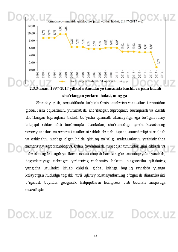 2.3.3-rasm. 1997-2017 yillarda Amudaryo tumanida kuchli va juda kuchli
sho rlangan yerlarni holati, ming gaʻ .
Shunday   qilib,   respublikada   ko plab   ilmiy-tekshirish   institutlari   tomonidan	
ʻ
global isish oqibatlarini yumshatish, sho rlangan tuproqlarni boshqarish va kuchli	
ʻ
sho rlangan   tuproqlarni   tiklash   bo yicha   qimmatli   ahamiyatga   ega   bo lgan   ilmiy	
ʻ ʻ ʻ
tadqiqot   ishlari   olib   borilmoqda.   Jumladan,   sho rlanishga   qarshi   kurashning	
ʻ
nazariy asoslari va samarali usullarini ishlab chiqish, tuproq unumdorligi ni  saqlash
va   oshirishni   hisobga   olgan   holda   qishloq   xo ʻ jaligi   mahsulotlarini   y etishtirishda
zamonaviy   agrotexnologiyalardan   foydalanish ,   tuproqlar   unumdorligini   tiklash   va
oshirishning   biologik   yo ʻ llarini   ishlab   chiqish   hamda   ilg ʻ or   texnologiyalar   yaratish ,
degredatsiyaga   uchragan   y erlarning   meliorativ   holatini   diagnostika   qilishning
yangicha   usullarini   ishlab   chiqish ,   global   isishga   bog ʻ liq   ravishda   yuzaga
kelayotgan   hududga   tegishli   turli   iqlimiy   xususiyatlarning   o ʻ zgarish   dinamikasini
o ʻ rganish   boyicha   geografik   tadqiqotlarni   kompleks   olib   boorish   maqsadga
muvofiqdir .
43 